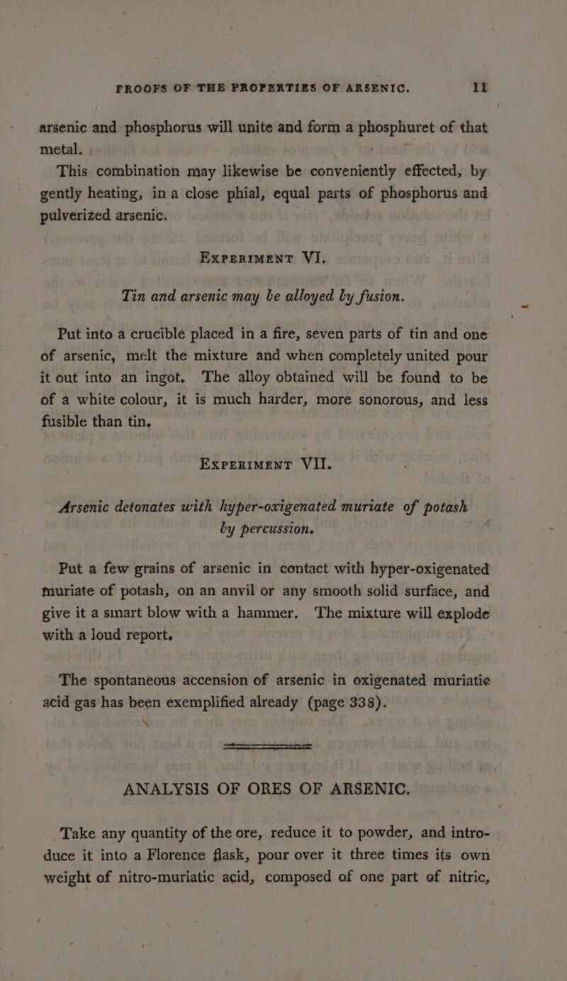 arsenic and phosphorus will unite and form a dabepliucct of that metal, , This combination may likewise be conveniently effected, by gently heating, ina close phial, equal parts of chien and pulverized arsenic. ExpertmmenT VI, Tin and arsenic may be alloyed by fusion. Put into a crucible placed in a fire, seven parts of tin and one of arsenic, melt the mixture and when completely united pour it out into an ingot, The alloy obtained will be found to be of a white colour, it is much harder, more sonorous, and less fusible than tin, EXPERIMENT VIl. Arsenic detonates with hyper-oxigenated muriate of potash . A by percussion. Put a few grains of arsenic in contact with hyper-oxigenated muriate of potash, on an anvil or any smooth solid surface, and give it a smart blow with a hammer. ‘The mixture will explode with a loud report. The spontaneous accension of arsenic in oxigenated muriati¢e acid gas has been exemplified already (page 338). \ ANALYSIS OF ORES OF ARSENIC, Take any quantity of the ore, reduce it to powder, and intro- duce it into a Florence flask, pour over it three times its own weight of nitro-muriatic acid, composed of one part of. nitric,