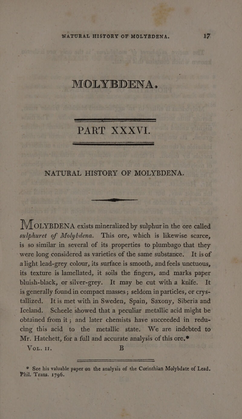 MOLY BDENA. PART XXXVI. NATURAL HISTORY OF MOLYBDENA. MMlotyspena exists mineralized by sulphur in the ore called sulphuret of Molybdena. This ore, which is likewise scarce, is so similar in several of its properties to plumbago that they were long considered as varieties of the same substance. It is of alight lead-grey colour, its surface is smooth, and feels unctuous, its texture is lamellated, it soils the fingers, and marks paper bluish-black, or silver-grey. It may be cut witha knife. It is generally found in compact masses; seldom in particles, or crys- tallized. Itis met with in Sweden, Spain, Saxony, Siberia and Iceland. Scheele showed that a peculiar metallic acid might be obtained from it; and later chemists have succeeded in redu- cing this acid to the metallic state. We are indebted to Mr. Hatchett, for a full and accurate analysis of this ore.* VoL. 11. 7 B * See his valuable paper on the qoere of the Corinthian Molybdate of Lead. Phil. Trans. 1796.