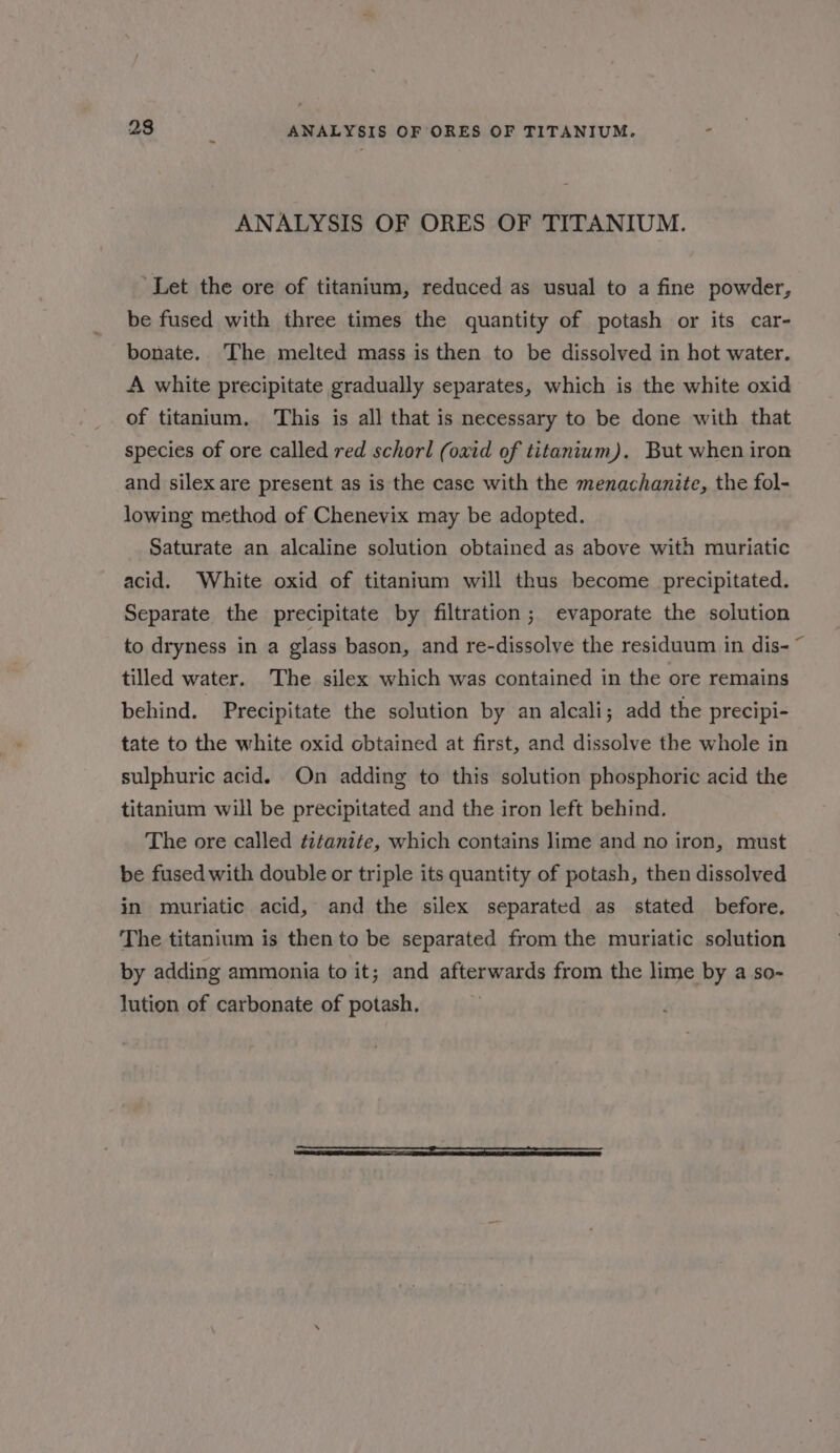 23 : ANALYSIS OF ORES OF TITANIUM. . ANALYSIS OF ORES OF TITANIUM. ‘Let the ore of titanium, reduced as usual to a fine powder, be fused with three times the quantity of potash or its car- bonate. The melted mass is then to be dissolved in hot water. A white precipitate gradually separates, which is the white oxid of titanium. ‘This is all that is necessary to be done with that species of ore called red schorl (oxid of titanium). But when iron and silex are present as is the case with the menachanite, the fol- lowing method of Chenevix may be adopted. Saturate an alcaline solution obtained as above with muriatic acid. White oxid of titanium will thus become precipitated. Separate the precipitate by filtration; evaporate the solution to dryness in a glass bason, and re-dissolve the residuum in dis-~ tilled water. The silex which was contained in the ore remains behind. Precipitate the solution by an alcali; add the precipi- tate to the white oxid obtained at first, and dissolve the whole in sulphuric acid. On adding to this solution phosphoric acid the titanium will be precipitated and the iron left behind. The ore called titanite, which contains lime and no iron, must be fused with double or triple its quantity of potash, then dissolved in muriatic acid, and the silex separated as stated before. The titanium is then to be separated from the muriatic solution by adding ammonia to it; and afterwards from the lime by a so- lution of carbonate of potash.