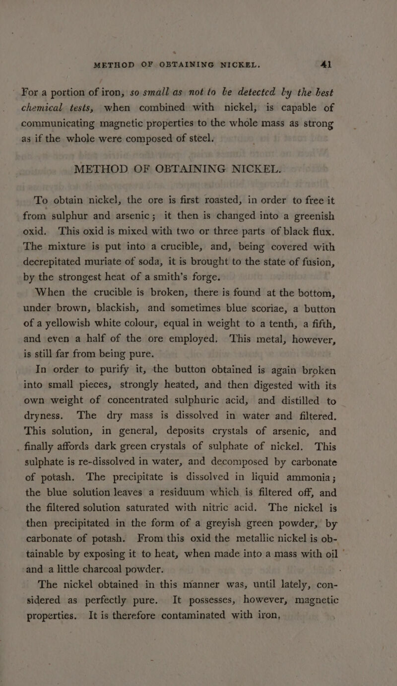 % METHOD OF OBTAINING NICKEL. Al For a portion of iron, so small as not to be detected ly the best chemical tests, when combined with nickel, is capable of communicating magnetic properties to the whole mass as strong as if the whole were composed of steel. METHOD OF OBTAINING NICKEL. To obtain nickel, the ore is first roasted, in order to free it from sulphur and arsenic; it then is changed into a greenish oxid. This oxid is mixed with two or three parts of black flux. The mixture is put into a crucible, and, being covered with decrepitated muriate of soda, it is brought to the state of fusion, by the strongest heat of a smith’s forge. When the crucible is broken, there is found at the bottom, under brown, blackish, and sometimes blue scoriae, a button of a yellowish white colour, equal in weight to a tenth, a fifth, and even a half of the ore employed. This metal, however, is still far from being pure. In order to purify it, the button obtained is again broken into small pieces, strongly heated, and then digested with its own weight of concentrated sulphuric acid, and distilled to dryness. The dry mass is dissolved in water and filtered. This solution, in general, deposits crystals of arsenic, and _ finally affords dark green crystals of sulphate of nickel. This sulphate is re-dissolved in water, and decomposed by carbonate of potash. The precipitate is dissolved in liquid ammonia; the blue solution leaves a residuum which is filtered off, and the filtered solution saturated with nitric acid. The nickel is then precipitated in the form of a greyish green powder,’ by carbonate of potash. From this oxid the metallic nickel is ob- tainable by exposing it to heat, when made into a mass with oil | and a little charcoal powder. The nickel obtained in this manner was, until lately, con- sidered as perfectly pure. It possesses, however, magnetic properties. It is therefore contaminated with iron,