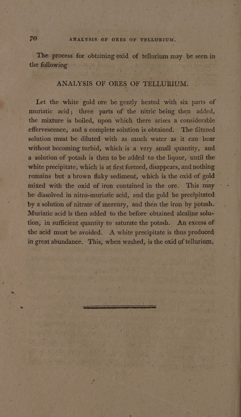 The process for obtaining oxid of tellurium may be seen in the following ANALYSIS OF ORES OF TELLURIUM. Let the white gold ore be gently heated with six parts of muriatic acid; three parts of the nitric being then added, the mixture is boiled, upon which there arises a considerable effervescence, and a complete solution is obtained. The filtered solution must ‘be diluted with as much water as it can bear without becoming turbid, which is a very small quantity, and a solution of potash is then to be added to the liquor, ‘until the white precipitate, which is at first formed, disappears, and nothing mixed with the oxid of iron contained in the ore. This may be dissolved. in nitro-muriatic acid, and the gold be precipitated tion, in sufficient quantity to saturate the potash. An excess of the acid must be avoided. A white precipitate is thus produced in great abundance. This, when washed, is the oxid of tellurium, —- —a, a
