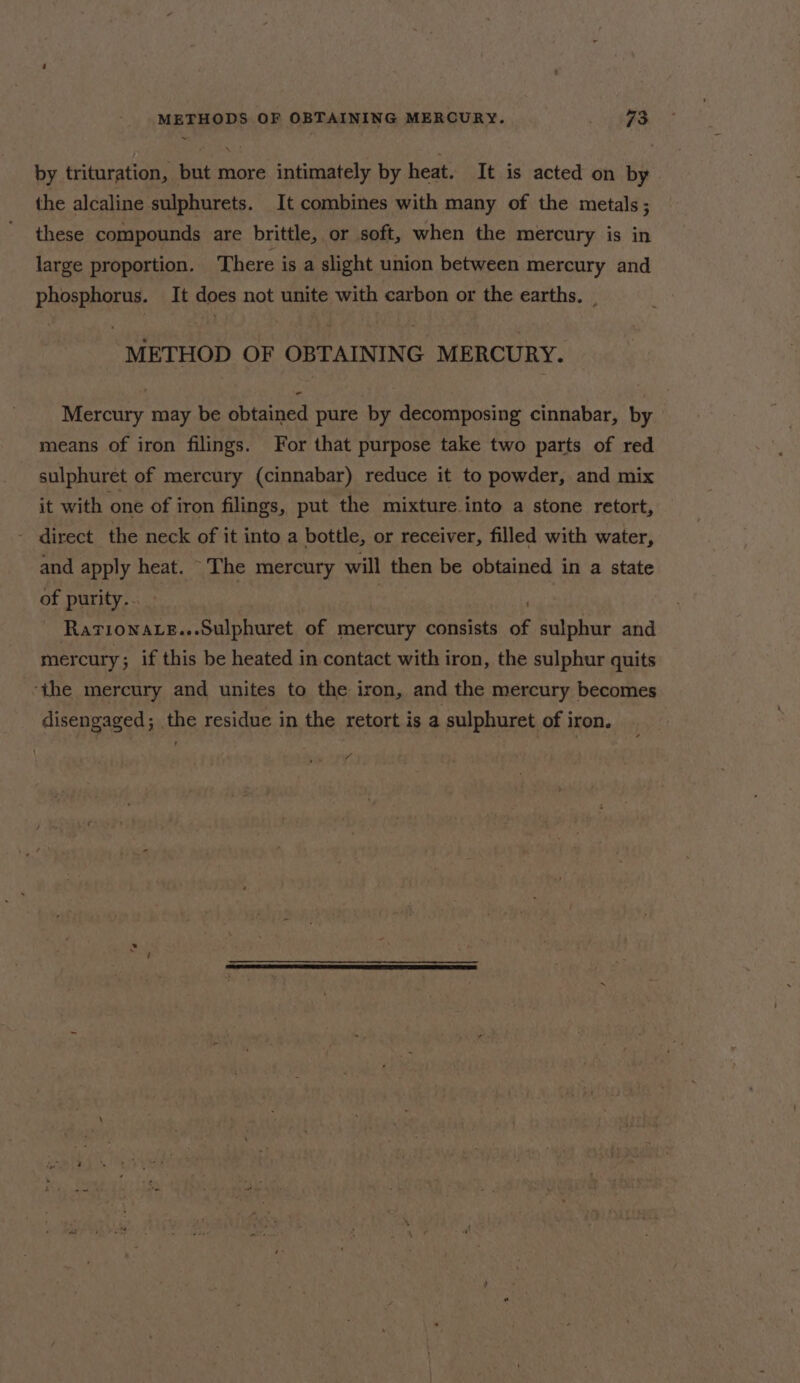 ~ by trituration, but more intimately by heat. It is acted on by the alcaline sulphurets. It combines with many of the metals; these compounds are brittle, or soft, when the mercury is in large proportion. There is a slight union between mercury and phosphorus. It does not unite with carbon or the earths, _ METHOD OF OBTAINING MERCURY. Mercury may be obtained pure by decomposing cinnabar, by means of iron filings. For that purpose take two parts of red sulphuret of mercury (cinnabar) reduce it to powder, and mix it with one of iron filings, put the mixture.into a stone retort, - direct the neck of it into a bottle, or receiver, filled with water, and apply heat. The mercury will then be obtained in a state of purity.. | ~ Rarionace...Sulphuret of mercury consists of sulphur and mercury; if this be heated in. contact with iron, the sulphur quits ‘the mercury and unites to the iron, and the mercury becomes disengaged; the residue in the retort is a sulphuret of iron. A