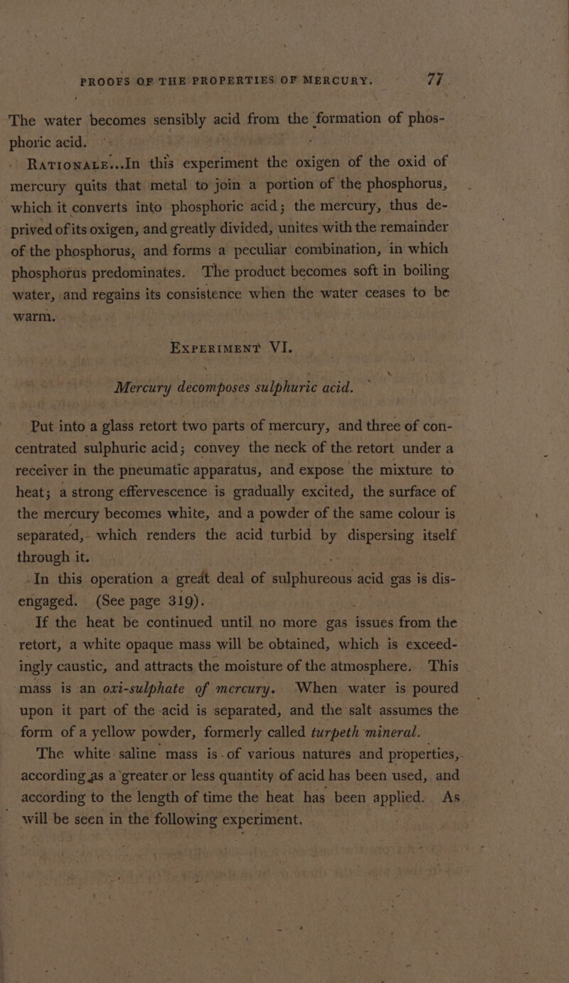 The water becomes sensibly acid from. the | rssatibn of phos- phoric acid. . ; | Ratrowats...In this experiment the oxigen of the oxid of mercury quits that metal to join a portion of the phosphorus, which it converts into phosphoric acid; the mercury, thus de- prived of its oxigen, and greatly divided, unites with the remainder of the phosphorus, and forms a peculiar combination, in which phosphorus predominates. The product becomes soft in boiling water, and regains its consistence when the water ceases to be warm. EXPERIMENT VI. Mercury decomposes sulphuric acid. centrated sulphuric acid; convey the neck of the retort under a receiver in the pneumatic apparatus, and expose the mixture to heat; a strong effervescence is gradually excited, the surface of separated, which renders the acid turbid by dispersing itself through it. -In this operation a great deal of sulphureous acid gas is dis- engaged. (See page 319). If the heat be continued until no more gas issues from the retort, a white opaque mass will be obtained, which is exceed- ingly caustic, and attracts the moisture of the atmosphere, This mass is an oxi-sulphate of mercury. When water is poured upon it part of the acid is separated, and the salt assumes the form of a yellow powder, formerly called turpeth mineral. according as a’greater or less quantity of acid has been used, and bic be seen in the ira tat experiment.