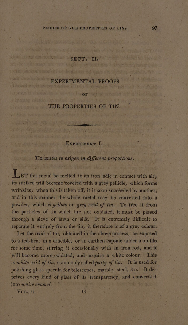 \ PROOFS OF FHE PROPERTIES OF TIN 97 “SECT. If. EXPERIMENTAL PROOFS , OF . ay ¢ - _ THE PROPERTIES OF TIN. EXPERIMENT I. Tin unites to oxigen in different proportions. Ler this metal be melted in ah iron ladle in contact with air; _ its surface will become ‘covered with a grey pellicle, which forms wrinkles; when this is taken off, it is soon succeeded by another, and in this manner the whole metal may be converted into a powder, which is yellow or grey oxid of tin. To free it from the particles of tin which are not oxidated, it must be passed through a sieve of lawn or silk. It is extremely difficult to separate it entirely from the tin, it therefore is of a grey colour. Let the oxid of tin, obtained in the above process, be exposed to a ted-heat in a crucible, or an earthen capsule under ‘a muffle fot some time, stirring it occasionally with an iron rod, and it ‘will become more oxidated, and acquire a white colour. ‘This is white oxid of tin, commonly called putty of tin. It is used for polishing glass specula for telescopes, marble, steel, &amp;c. It de- prives every kind of glass of its transparency, and converts it into white enamel. ret ties } VoL. i. BA G