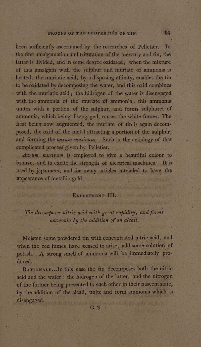 been sufficiently ascertained by the researches of Pelletier. In - the first amalgamation and trituration of the mercury and tin, the latter is divided, and in some degree oxidated; when the mixture of this amalgam with the sulphur and muriate of ammonia is - heated, the muriatic acid, by a disposing affinity, enables the tin to be oxidated by decoinposing the water, and this oxid combines with the muriatic acid; the hidrogen of the water is disengaged with the ammonia of the muriate of ammonia; this ammonia unites with a portion of the sulphur, and forms sulphuret of ammonia, which being disengaged, causes the white fumes. The heat being-now augmented, the muriate of tin is again decom- posed, the oxid of the metal attracting a portion of the sulphur, and forming the aurum musivum, Such is the aetiology of that complicated process given by Pelletier, Aurum musivum is employed to give a beautiful colour to bronze, and to.excite the strength of electrical machines. Itis used by japanners, and for many articles intended to have the appearance of metallic gold. | Exvertent III, Tin decomposes nitric acid with great rapidity, and forms ammonia ly the addition of an alcali. Moistén some powdered tin with concentrated nitric acid, and when the red fumes have ‘ceased to arise, add some solution of potash. A strong smell of ammonia will be immediately pro- _ duced. Rationaxe...In this case the tin decomposes both the nitric acid and the water: the hidrogen of the latter, and the nitrogen of the former being presented to each other in their nascent state, by the addition of the alcali, unite and form ammonia which is _disengaged. TRC aes ‘RS G2