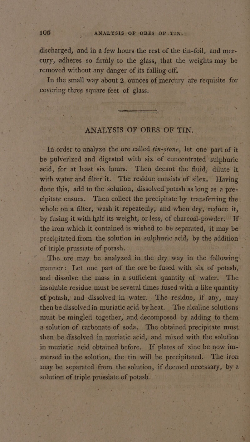 discharged, and in a few hours the rest of the tin-foil, and mer- cury, adheres so firmly to the glass, that the weights may be removed without any danger of its falling off. In the small way about 2 ounces of mercury are requisite for covering three square feet of glass, * ANALYSIS OF ORES OF TIN. {n order to ‘analyze the ore called tin-stone, let one part of it be pulverized and digested with six of concentrated sulphuric acid, for at least six hours. Then decant the fluid, dilute it with water and filter it. ‘The residue consists of silex, Having - done this, add to the solution, dissolved potash as long as a pre- cipitate ensues. ‘Then collect the precipitate by transferring the whole on a filter, wash it repeatedly, and when dry, reduce it, - by fusing it with half its weight, or less, of charcoal-powder. If the iron which it contained is wished to be separated, it may be precipitated from the solution in sulphuric acid, by the addition ~ of triple prussiate of potash. _ . The ore may be analyzed in the dry way in the following. manner: Let one part of the ore be fused with six of potash, and dissolve the mass in a sufficient quantity of water. The insoluble residue must be several times fused with a like quantity of potash, and dissolved in water. The residue, if any, may then be dissolved in muriatic acid by heat. The alcaline solutions must be mingled together, and decomposed by adding to them a solution of carbonate of soda. The obtained precipitate must. then be dissolved in muriatic acid, and mixed with the solution in muriatic acid obtained before. If plates of zinc be now im- . mersed in the solution, the tin will be precipitated. The iron may be separated from the solution, if deemed necessary, bya solution of triple prussiate of potash,