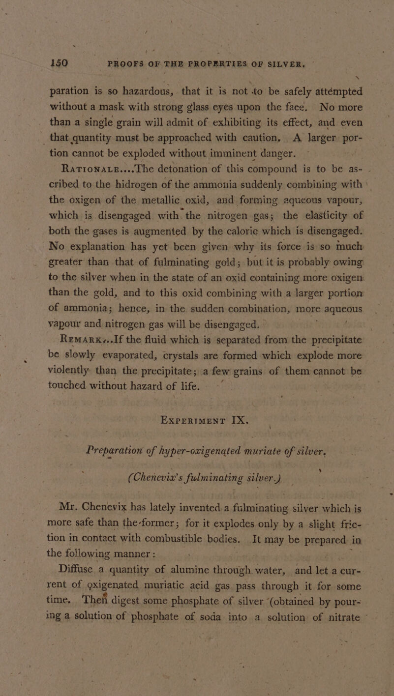 / 150 PROOFS OF THE PROPERTIES OF SILVER, © paration is so hazardous, that it is not to be safely attémpted without a mask with strong glass eyes upon the face. No more than a single grain will admit of exhibiting its effect, and even _ that quantity must be approached with caution. A larger Ay tion cannot be exploded without imminent danger. — Ratronate....The detonation of this compound is to be as- - cribed to the hidrogen of the ammonia suddenly combining with © the oxigen of the metallic oxid, and forming aqueous vapour, which is disengaged with. the nitrogen gas; the elasticity of both the gases is augmented by the caloric which is disengaged. No explanation has yet been given why its force is so much greater than that of fulminating gold; but it is probably owing to the silver when in the state of an oxid containing more oxigen than the gold, and to this oxid combining with a larger portion of ammonia; hence, in the sudden combination, more aqueous vapour and nitrogen gas will be disengaged. Remark...If the fluid which is separated from the precipitate be slowly evaporated, crystals are formed which explode more violently than the precipitate; a few grains of them cannot be touched without hazard of life. EXPERIMENT IX. A Preparation of hyper-oxigenated muriate of silver. ‘ ~ (Chenevix’s fulminating silver.) Mr. Chenevix has lately invented.a fulminating silver which is more safe than the-former; for it explodes only by a slight fric- tion in contact with combustible bodies. It may be prepared. in the following manner : | | Tiere Diffuse a quantity of alumine through. water, and let a cur- rent of oxigenated muriatic acid gas pass through it for some time. Then digest some phosphate of silver ‘(obtained by pour- ing a solution of phosphate of soda into a solution of nitrate -