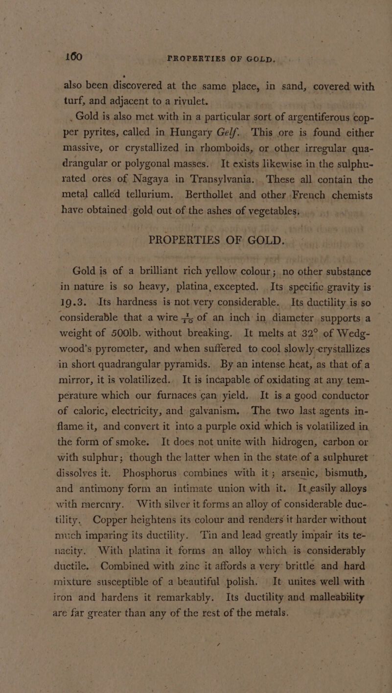 also been discovered at the same place, in sand, covered with turf, and adjacent to a rivulet. oR _ Gold is also met with in a particular sort of argentiferous cop- per pyrites, called in Hungary Gelf. This ore is found either massive, or crystallized in rhomboids, or other irregular qua- drangular or polygonal masses. It exists likewise in the sulpht- rated ores of Nagaya in Transylvania... These all contain the metal called tellurium. Berthollet and other French chemists have obtained: gold out of the ashes of vegetables, ! PROPERTIES OF GOLD. Gold is of a brilliant rich yellow colour ; no other substance in nature is so heavy, platina, excepted. Its. specific gravity is’ q g.3. Its hardness is not very considerable. Its ductility is so . considerable that a wire ; of an inch in diameter supports a weight of 500lb. without breaking. It melts at 32° of Wedg- wood’s pyrometer, and when suffered to cool slowly crystallizes in short quadrangular pyramids. By an intense heat, as that of a mirror, it is volatilized.. It is incapable of oxidating at any tem- perature which our furnaces can yield. It is a good conductor of caloric, electricity, and galvanism. The two last agents in- flame. it, and convert it into a purple oxid which is volatilized in. the form of smoke. It does not unite with hidrogen, carbon or with sulphur; though the latter when in the state of a sulphuret - dissolves it. Phosphorus combines with it; arsenic, bismuth, and antimony form an intimate union with it. It.easily alloys _ with merenry. With silver it forms an alloy of considerable duc- tility, Copper heightens its colour and renders it harder without much imparing its ductility. ‘Tin and lead greatly impair its te- nacity. With platina it forms an alloy which is considerably ductile. Combined with zinc it affords a very’ brittle and hard mixture susceptible of a beautiful polish. It unites well with | iron and hardens it remarkably. Its ductility and malleability | are far greater than any of the rest of the metals. : me