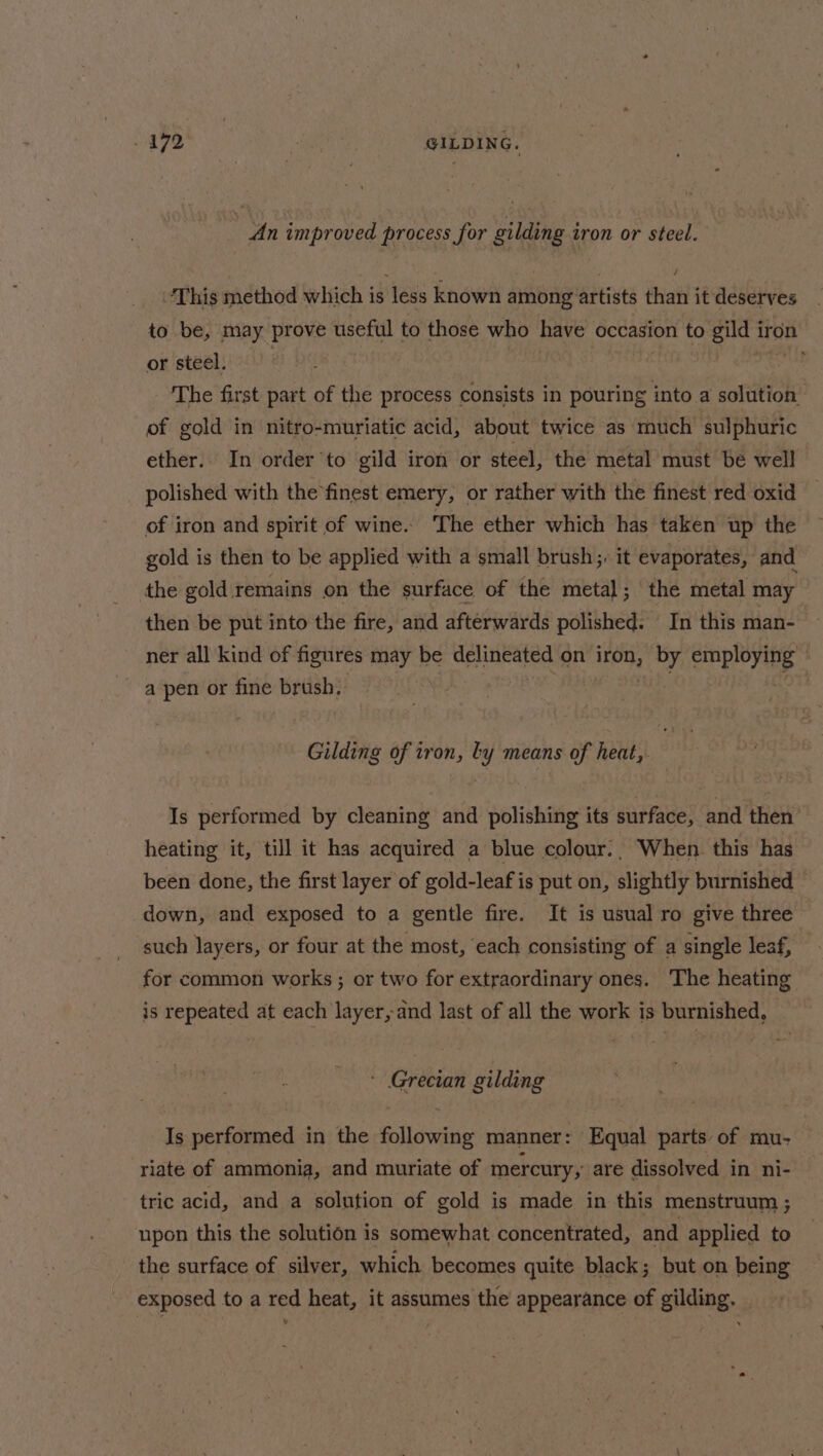 472 GILDING. An improved process for gilding iron or steel. ‘This method which is less known among artists than it deserves to be, may prove useful to those who have occasion to gild ir iron or steel. : The first part of the process consists in pouring into a solution of gold in nitro-muriatic acid, about twice as much sulphuric ether. In order'to gild iron or steel, the metal must be well polished with the finest emery, or rather with the finest red oxid of iron and spirit of wine.» The ether which has taken up the gold is then to be applied with a small brush; it evaporates, and the gold remains on the surface of the metal; the metal may then be put into the fire, and afterwards polished. In this man- ner all kind of figures may be delineated on Sige by employing ? a pen or fine brush, : Gilding of iron, ty means of heat, Is performed by cleaning and polishing its surface, and then heating it, till it has acquired a blue colour., When. this has been done, the first layer of gold-leafis put on, slightly burnished down, and exposed to a gentle fire. It is usual ro give three such layers, or four at the most, each consisting of a single leaf, for common works ; or two for extraordinary ones. The heating is repeated at each layer, and last of all the work is burnished, - Grecian gilding Is performed in the following manner: Equal parts of mu- riate of ammonia, and muriate of mercury, are dissolved in ni- tric acid, and a solution of gold is made in this menstruum ; upon this the solution is somewhat concentrated, and applied to the surface of silver, which becomes quite black; but on being exposed to a red heat, it assumes the appearance of gilding.