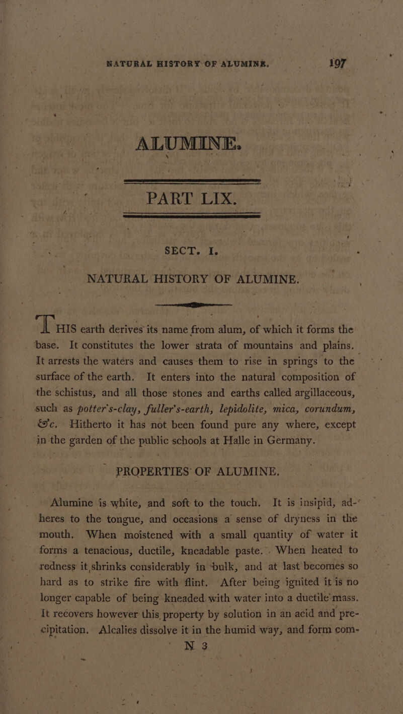 ALUMINE. inge keh ne Pe ae SECT, I. NATURAL HISTORY OF ALUMINE. eee Tus earth derives’ its name from alum, of which it forms the ‘base. It constitutes the lower strata of mountains and plains. It arrests the watérs and causes them to rise in springs to the surface of the earth. It enters into the natural composition of the schistus, and all those stones and earths called argillaceous, such as potter's-clay, fuller’s-earth, lepidolite, mica, corundum, &amp;%c. Hitherto it has not been found pure any where, except in the garden of the public schools at Halle in Germany. PROPERTIES OF ALUMINE. Alumine is white, and soft to the touch, It is insipid, ad- heres to the tongue, and occasions a’ sense of dryness in the mouth. When moistened with a small quantity of water it forms a tenacious, ductile, kneadable paste. . When heated to redness’ it shrinks censiderably in bulk, and at last becomes so hard as to strike fire with flint. After being ignited it is no longer capable of being kneaded with water into a ductile’mass. [t recovers however this. property by solution in an acid and pre- cipitation. Alcalies dissolye it in the humid way, and form com- N 3. -