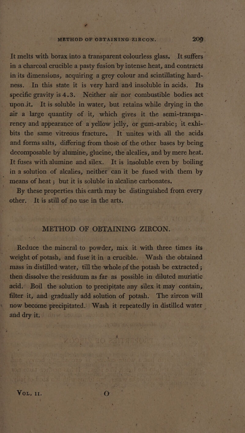 ¢ METHOD OF OBTAINING ZIRCON. 209 It melts with borax into a transparent colourless glass. _It suffers in a charcoal crucible a pasty fusion by intense heat, and contracts in its dimensions, acquiring a grey colour and scintillating hard- ness. In this state it is very hard and insoluble in acids. Its specific gravity is4.3. Neither air nor combustible bodies act » upon it. It is soluble in water, but retains while drying in the air a large quantity of it, which gives it the semi-transpa- rency and appearance of a yellow jelly, or gum-arabic; it exhi-- bits the same vitreous fracture. It unites with all the acids and forms salts, differing from those of the other bases by being decomposable by alumine, glucine, the alcalies, and by mere heat. It fuses with alumine and silex. It is insoluble even by boiling in a solution. of alcalies, neither can it be fused with them by means of heat ; but it is soluble in alcaline carbonates. By these properties this earth may be distinguished from every other. It is still of no use in the arts. . METHOD OF OBTAINING ZIRCON. Reduce the paoaral to pacts mix it with Micsase times its . weight of potash, and fuse'it in a crucible. Wash the obtained mass in distilled water, till the whole of the potash be extracted ; _ then dissolve the residuum as far as possible in diluted muriatic acid. Boil the solution to precipitate any silex it may contain, filter it, and gradually add solution of potash. The zircon will now become precipitated. Wash it a ie sth in distilled water and dry it. Vou, 11. | | er .ey