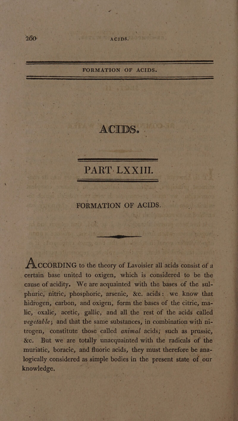 260° . KCIDS. FORMATION OF ACIDS. ACIDS. - PART: LXXIIL FORMATION OF ACIDS. cause of acidity. We are acquainted with the bases of the sul- phuric, nitric, phosphoric, arsenic, &amp;c. acids: we, know that hidrogen, carbon, and oxigen, form the bases of the citric, ma- vegetable; and that the same substances, in combination with ni- trogen, constitute those called animal acidsj such as prussic, muriatic, boracic, and fluoric acids, they must therefore be ana- knowledge, /