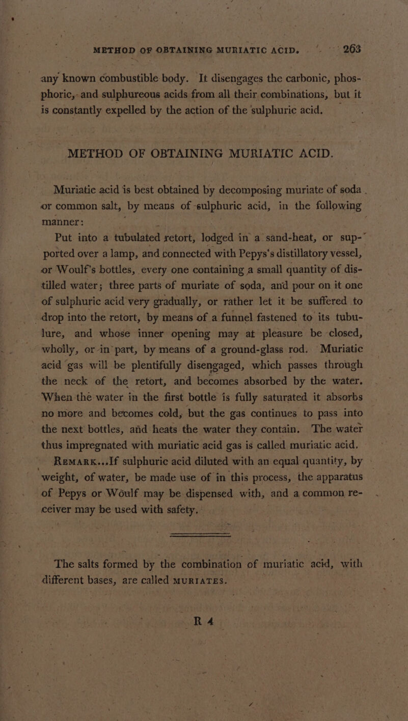 METHOD OF OBTAINING MURIATIC ACID. ‘i. 132968 any known combustible body. It disengages the carbonic, phos- phoric,- and sulphureous acids from all their combinations, but it is constantly expelled by the action of the sulphuric acid. METHOD OF OBTAINING MURIATIC ACID. Muriatic acid is best obtained by decomposing muriate of soda . or common salt, by means of sulphuric acid, in the following manner: Put into a iiowdanen retort, lodged in a sand-heat, or sup- ported over a lamp, and connected with Pepys’s distillatory vessel, or Woulf's bottles, every one containing a small quantity of dis- tilled water; three parts of muriate of soda, and pour on it one of sulphuric acid very gradually, or rather let it be suffered to lure, and whose inner opening may at pleasure be closed, wholly, or in part, by means of a ground-glass rod. Muriatic acid gas will be plentifully disengaged, which passes through the neck of the retort, and becomes absorbed by the water. When the water in the first bottle is fully saturated it absorbs no more and becomes cold, but the gas continues to pass into - the next bottles, aiid heats the water they contain, The water thus impregnated with muriatic acid gas is called muriatic acid. _ -Remark...If sulphuric acid diluted with an equal quantity, by » weight, of water, be made use of ‘in this process, the apparatus of Pepys or Woulf may be dispensed with, and a common re- ceiver may be used with safety, | The salts formed by the combination of muriatic acid, with different bases, are called MuRIATES. RA i