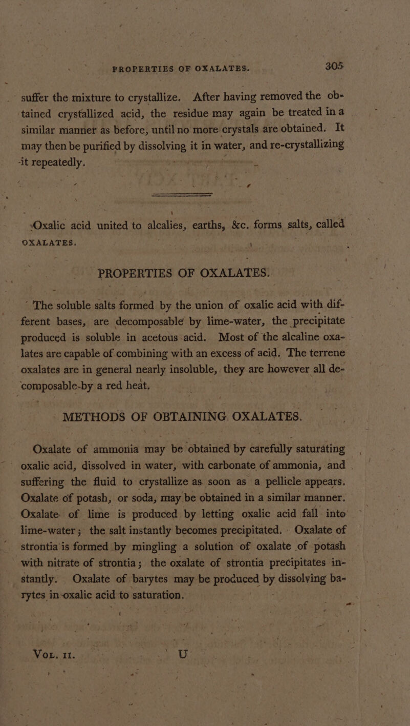 suffer the mixture to crystallize. After having removed the ob- tained crystallized acid, the residue may again be treated ina similar manner as before, until no more crystals are obtained. It may then be purified by dissolving it in Pes and re-crystallizing it RES Y: ha te $5 eG , a.  j ae r - . 4 , 7  Oxalic acid united to alcalies, earths, 8c. forms, salts, called OXALATES. ; PROPERTIES OF OXALATES. ‘The soluble salts formed by the union of oxalic acid with dif- ferent bases, are decomposable by lime-water, the precipitate produced is soluble in acetous acid. Most of the alcaline oxa- lates are capable of combining with an excess of acid. The terrene oxalates are in general nearly insoluble, they are however all de- copapenablerby a red heat. . - METHODS OF OBTAINING OXALATES. Oxalate of ammonia may be obtained by carefully saturating ' oxalic acid, dissolved in water, with carbonate of ammonia, and . suffering the fluid to crystallize as. soon as a pellicle appears. Oxalate of potash, or soda, may be obtained in a similar manner. lime-water ; the salt instantly becomes precipitated. Oxalate of strontia is formed by mingling a solution of oxalate of potash with nitrate of strontia ; the oxalate of strontia precipitates in- stantly. Oxalate of barytes ay be os Hs dissolving ba- rytes carina acid to saturation. we: Vor. it. AE