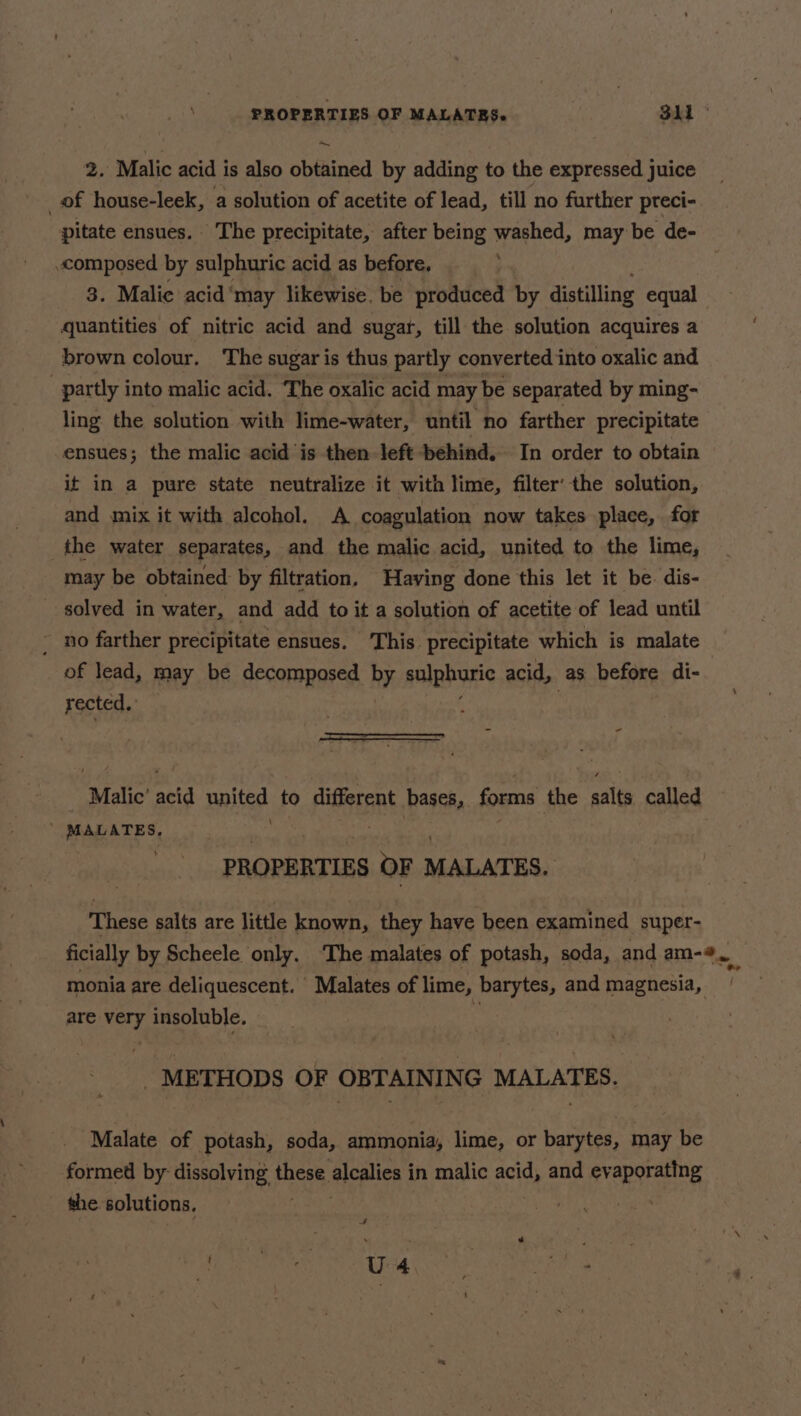 2. Malic acid is also obtained by adding to the expressed juice _of house-leek, a solution of acetite of lead, till no further pteci- pitate ensues. The precipitate, after being washed, may be de- composed by sulphuric acid as before, 3. Malie acid ‘may likewise. be produced by distilling equal quantities of nitric acid and sugar, till the solution acquires a brown colour. The sugar is thus partly converted into oxalic and partly into malic acid. The oxalic acid may be separated by ming- ling the solution with lime-water, until no farther precipitate ensues; the malic acid is then left behind, In order to obtain it in a pure state neutralize it with lime, filter’ the solution, and mix it with alcohol. A coagulation now takes place, for _the water separates, and the malic acid, united to the lime, may be obtained by filtration. Having done this let it be dis- solved in water, and add to it a solution of acetite of lead until - no farther precipitate ensues. This. precipitate which is malate of lead, may be decomposed by sulphuric acid, as before di- rected. = - “Malic atid npited to different bases, forms the aig called ’ MALATES, PROPERTIES oF MALATES, These salts are little known, they have been examined super- monia are deliquescent. Malates of lime, barytes, and magnesia, are very insoluble. _ METHODS OF OBTAINING MALATES. Malate of potash, soda, ammonia, lime, or barytes, may be formed by dissolving mee Heplics | in malic acid, and evaporating the solutions, ; 4 ME Ie Rea 2 ed