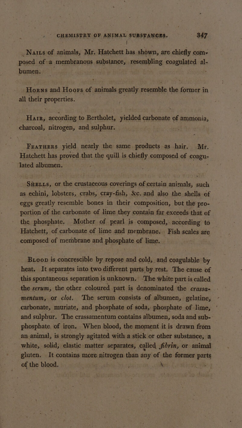 a ein 2 ea _Natts of animals, Mr. Hatchett has shown, are chiefly com-+ posed of-a /MEMbEABOUE substance, resembling coagulated al- bumen. . Horns and Hoors of animals greatly resemble the former in all their properties. Harr, according to Bertholet, yielded carbonate of ammonia, charcoal, nitrogen, and sulphur. FEATHERS yield nearly the same products as hair, Mr. Hatchett has proved that the quill is chiefly composed of congue lated albumen. SHELLS, or the crustaceous coverings of certain animals, such as echini, lobsters, crabs, cray-fish, Sc. and also the shells of eggs greatly resemble bones in their composition, but the pro- portion of the carbonate of lime they contain far exceeds that of the phosphate. Mother of pearl is composed,. according to Hatchett, of carbonate of lime and membrane. Fish scales are composed of membrane and phosphate of lime. Boop is concrescible by repose and cold, and coagulable by heat. It separates into two different parts by rest. The cause of this spontaneous separation is unknown, ‘The white part is called the serum; the other coloured part is denominated the crassa- mentum, or clot. ‘The serum consists of albumen, gelatine, carbonate, muriate, and phosphate of soda, phosphate of lime, and sulphur. The crassamentum contains albumen, soda and sub-- phosphate of iron. When blood, the moment it is drawn from an animal, is strongly agitated with a stick or other substance, a white, solid; elastic matter separates, called fibrin, or animal gluten. It contains more nitrogen than any of the former parts of the blood. \ /