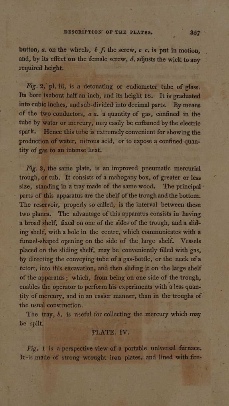 button, a. on the wheels, b f. the screw, ¢ c. is put in motion, | and, by its effect on the female a d, adjusts the wick toany - ae ie Fig. 2, = ii, is a a detonating or eudiometer tube of glass. Its bore ‘isabout half an inch, and its height 18. It is graduated into cubic inches, and sub-divided into decimal parts. By means of the two conductors, a@a. a quantity of gas, confined in the tube by water or mercury, may easily be enflamed by the electric spark. Hence this tube is extremely convenient for showing the production of water, nitrous acid, or to expose a confined quan- tity of gas to an intense heat. _ Fig. 3, the same plate, is an improved pneumatic mercurial trough, or tub. It consists of a mahogany box, of greater or less size, standing i in a tray made of the same wood. ‘The principal ° ~ parts of this apparatus are the shelf of the trough and the bottom. The reservoir, properly so called, is the interval between these two planes. The advantage of this apparatus consists in having - a broad shelf, fixed on one of the sides of the trough, and a slid- ing shelf, with a hole in the centre, which communicates with a funnel-shaped opening on the side of the large shelf. Vessels placed on the sliding shelf, may be conveniently filled with gas, by directing the conveying tube of a gas-bottle, or the neck of-a retort, into this excavation, and then sliding it on the large shelf of the apparatus ; &gt; which, from being on one side of the trough, enables the operator to perform his experiments with a less quan- tity of mercury, and in an easier manner, than in the troughs of | the usual construction. The tray, b. is aon for psig the mercury which may be spilt, = = : pa See “PLATE. i Fig. 1 is a ie dere view of a aie universal farnace. It-is made of strong ‘wroght iron plates, and lined with fire-