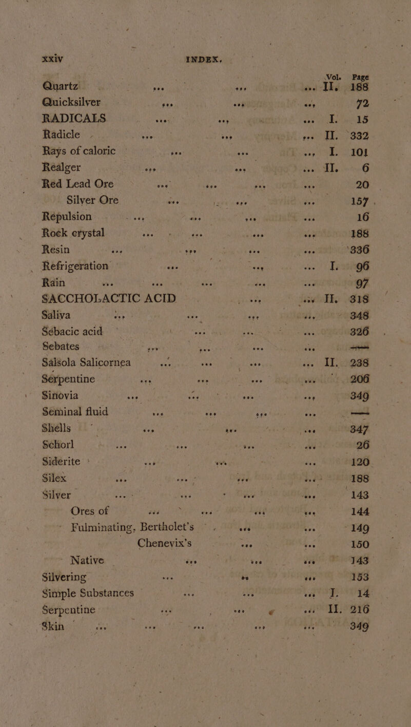 Quartz . Quicksilver RADICALS Radicle Realger Red Lead Ore Silyer Ore Répulsion Rock erystal Resin _ Refrigeration Rain Saliva Sébacic acid Sebates Serpentine Sinovia Seminal fluid Shells Schorl Siderite * Silex Silver Ores of - Native - Silvering Serpentine Skin — Vol. dive Le ee I. eee IT. ee I. Il. IF eos Ii. Il. 27 eee I. Yi alest 2 4