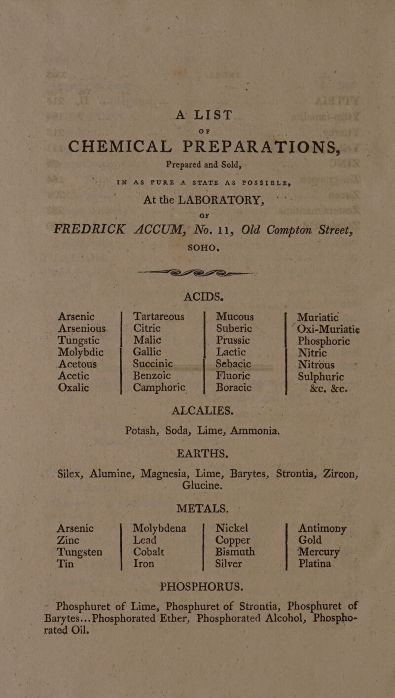 A LIST OF CHEMICAL PREPARATIONS, Prepared and Sold, IN AS PURE A STATE AS POSSIBLE, At the LABORATORY, ; OF FREDRICK ACCUM, No. 11, Old Compton Street, . SOHO. ——_—~e7e7e—. | ACIDS. Arsenic Tartareous Mucous. Muriatic Arsenious Citric Suberic - Oxi-Muriatie Tungstic Malic _ Prussic Phosphoric Molybdic Gallic bs Taobao Nitric Acetous Succinic Sebacic Nitrous Acetic Benzoic Fluoric Sulphuric Oxalic Camphoric Boracic &amp;e. &amp;c. ALCALIES. : Potash, Soda, Lime, Ammonia. EARTHS. . . Silex, Alumine, Magnesia, Lime, Barytes, Strontia, Zircon, Glucine. 3 METALS. Arsenic Molybdena Nickel Antimony Zinc Lead Copper Gold Tungsten Cobalt Bismuth - ‘Mercury Tin Iron Silver Platina PHOSPHORUS. ~ Phosphuret of Lime, Phosphuret of Strontia, Phosphuret of Barytes.. -Phosphorated Ether, Phosphorated Alcohol, Phospho- rated Oil.