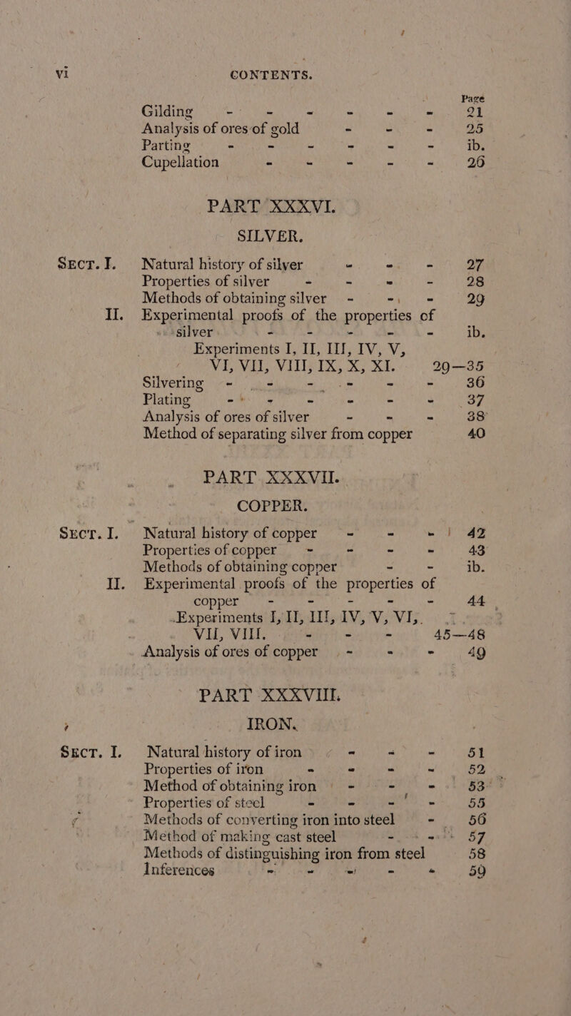 SECT. I. Scr. I. 7 Pag Gilding - “ = - - - 21 Analysis of ores of gold - - - 25 Parting &gt; - - - - - ib. Cupellation - - - - - 26 PART XXXVI. SILVER. Natural history of silver “ mi eae a7. Properties of silver - - * &lt; 28 Methods of obtaining silver - -, = 29 Experimental proofs of the properties of silver - - ib. Experiments I, IL, Il, IV, v, VI, VU, VIII, IX, aah ad, 290—35 Silvering - | - - os - ,i 36 Plating eh» = - - - ey f Analysis of ores of silver - - = 38° Method of separating silver from copper 40 PART XXXVII. COPPER. ; ~ Natural history of coppers = - -~ | 4% Properties of copper == = ~ = - 43 Methods of obtaining copper - ~ ib. Experimental proofs of the Sp ie of copper = - 44. .Experiments I, II, Il, IV, vy; Vv 1 RNG 2p VIL, VIM. = - - 45—48 Analysis of ores of copper — ~ &gt; - 49 PART XXXVIIL IRON, Natural history of iron - &lt; - 51 Properties of iron - ~ - aS Dy Method of obtaining iron = - — = 7 Properties of steel ~ - eae 55 Methods of converting iron into deel - 56 Method of making cast steel i aed ef Methods of distinguishing i iron from steel 58 Inferences - “= « 59