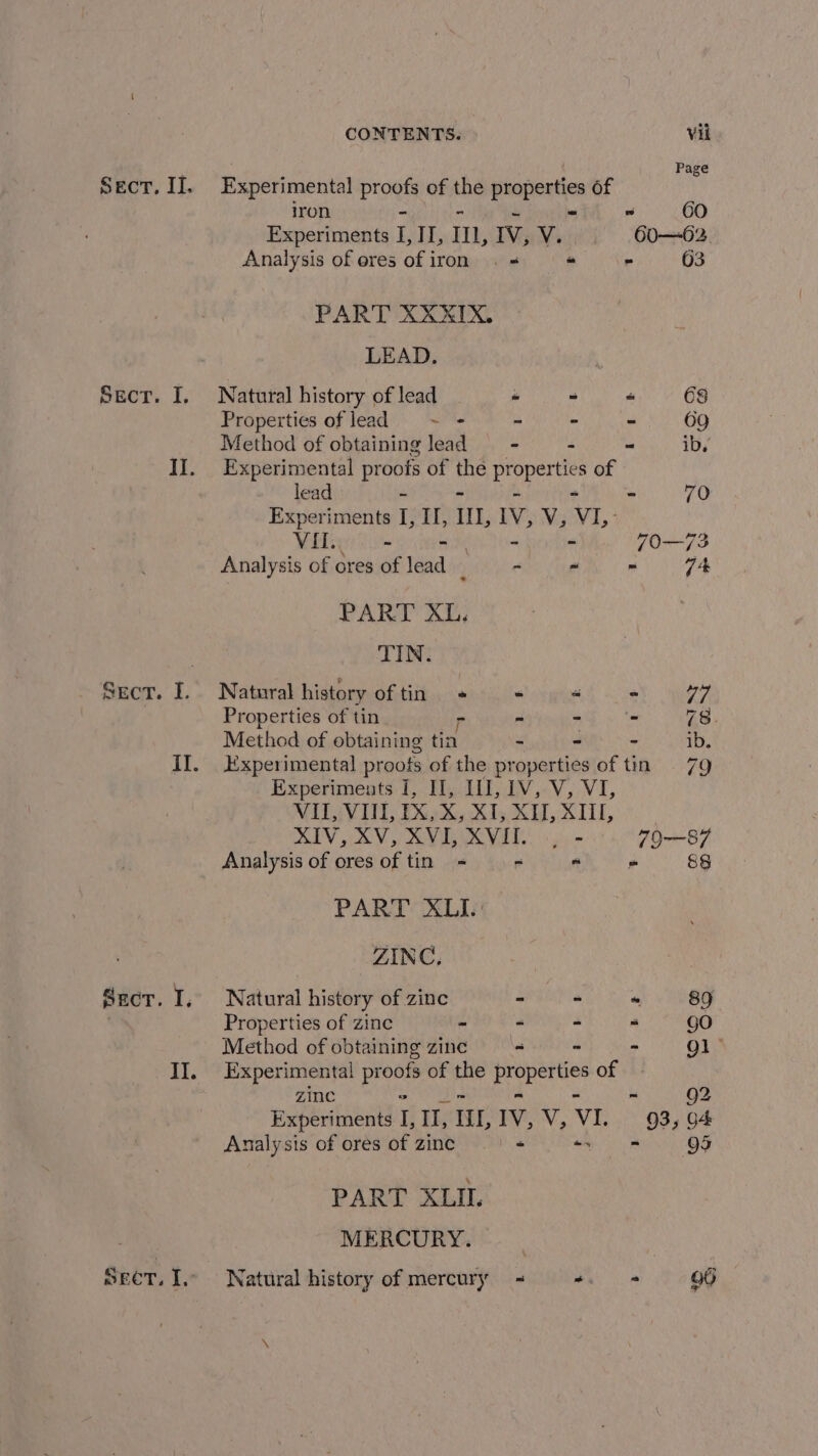 Sect. I. Il. Sect. I. Secor. I, II. Sect; I, CONTENTS. Vil Page Experimental progh of the i ate of iron - ~ co Experiments L, II, I, IV, V. 60—62. Analysis of eres of iron . &lt; “ - 63 PART XXXIX, LEAD. \ Natural history of lead - - = 68 Properties of lead ~ = - - - 69 Method of obtaining lead - - = iby Experimental proofs of the LB ae of lead ~ “ 70 Experiments I, II, II, 1V, V, a VI. - - 70—73 Analysis of ores of lead _ - ~ - 74 PART XL. TIN. Natural history of tin « + « ay KA Properties of tin r - ah y's 78. Method of obtaining tin - - - ib. Experimental proofs of the properties of tin 79 Experiments I, II, III, 1V, V, VI, VII, VII, IX, X, XI, XV, XIU, XIV, XV, XVI, XVIT. | - 79—87 Analysis of ores of tin - - - 8§ PART XLI.' ZINC, Natural history of zinc - - “ 89 Properties of zinc - - - “ gO Method of obtaining zine = - - gl &gt; Experimental stb of the Beep ee of zinc ni 92 Experiments i Eis ILL, IV, V, VI 93, G+ Analysis of ores of zinc - ee PART XLIL MERCURY. Natural history of mercury - ee la &amp;