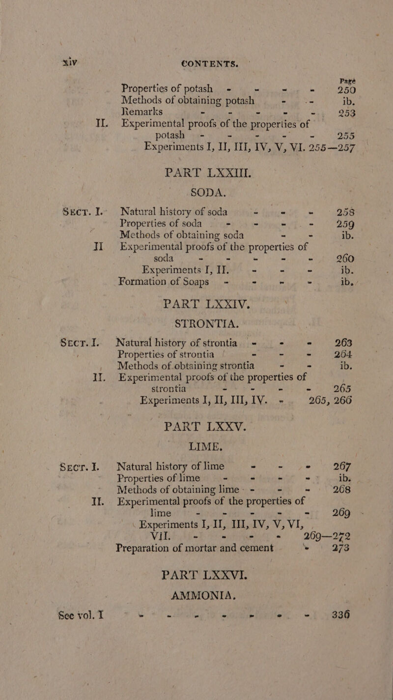 Properties of potash + - ~ - 350 Methods of obtaining note - oe ib. Remarks - ~ H1;° 258 II. Experimental proofs oF the properties of potash - 255 Experiments I, Ul, ITI, IV, v, VI. 255-257 PART LXXIIl. SODA. Sect. I.. Natural history of soda bi: Rinse ~ 258 Properties of soda - - - + 259 Methods of obtaining soda - - ib. II Experimental proofs ‘of the As of soda - - - - 260 Experiments I, IT. - - - ib. Formation of Soaps’ - ~ - - ib. / PART LXXIV. STRONTIA. Secr.I. Natural history of strontia. = - * 263 / Properties of strontia | - - - 204 Methods of obtaining strontia - - ib. It. Experimental proofs of the Pipers of strontia - = 205 Experiments I, Il, Ill, IV. - 205, 266 PART LXXV. | LIME. Secr.I. Natural history of lime emg wh OEE ' Properties of lime - - - &lt; F yealia * Methods of obtaining lime- - - - 268 If. Experimental sis of the ‘oi years of lime ~ 209 URemorimenis I, Il, Ill, IV, v, Vis Vil. - - - 269—272 Preparation of mortar and carton » 273 PART LXXVI. AMMONIA. See vol. I » ms 2 - - ei 336