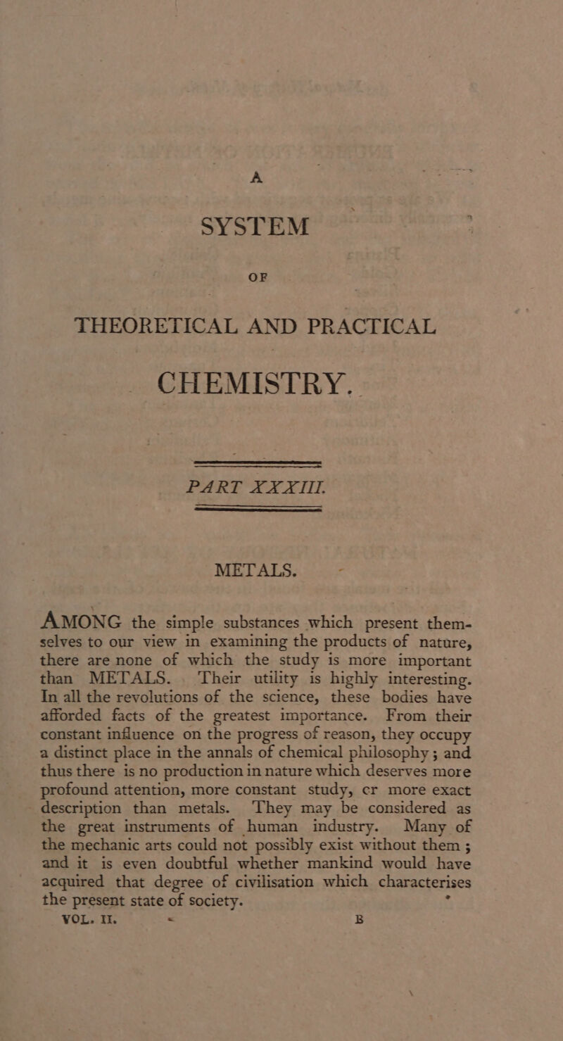 A SYSTEM OF THEORETICAL AND PRACTICAL CHEMISTRY. PART XXXII. METALS. t AMONG the simple substances which present them- selves to our view in examining the products of nature, there are none of which the study is more important than METALS. . Their utility is highly interesting. In all the revolutions of the science, these bodies have afforded facts of the greatest importance. From their constant influence on the progress of reason, they occupy a distinct place in the annals of chemical philosophy ; and thus there is no production in nature which deserves more profound attention, more constant study, cr more exact description than metals. ‘They may be considered as the great instruments of human industry. Many of the mechanic arts could not possibly exist without them ; and it is even doubtful whether mankind would have acquired that degree of civilisation which characterises the present state of society. f VOL. It. &lt; B