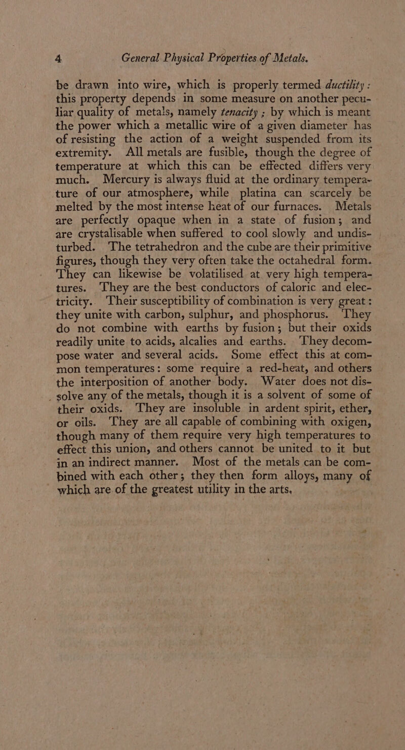 be drawn into wire, which is properly termed ductility : this property depends in some measure on another pecu- - liar quality of metals, namely fenacity ; by which is meant the power which a metallic wire of a given diameter has of resisting the action of a weight suspended from its extremity. All metals are fusible, though the degree of temperature at which this can be effected differs very much. Mercury is always fluid at the ordinary tempera~ ture of our atmosphere, while platina can scarcely be melted by the most intense heat of our furnaces. Metals are perfectly opaque when in a state of fusion; and are crystalisable when suffered to cool slowly and undis- turbed. ‘The tetrahedron and the cube are their primitive figures, though they very often take the octahedral form. They can likewise be volatilised at very high tempera- tures. ‘They are the best conductors of caloric and elec- tricity.. Their susceptibility of combination is very great: they unite with carbon, sulphur, and phosphorus. ‘They do not combine with earths by fusion; but their oxids readily unite to acids, alcalies and earths. ‘They decom- pose water and several acids. Some effect this at com- mon temperatures: some require a red-heat, and others the interposition of another body. Water does not dis- _ solve any of the metals, though it is a solvent of some of their oxids. They are insoluble in ardent spirit, ether, — or oils. ‘Chey are all capable of combining with oxigen, though many of them require very high temperatures to effect this union, and others cannot be united to it but in an indirect manner. Most of the metals can be com- bined with each other; they then form alloys, many of which are.of the greatest utility in the arts, _