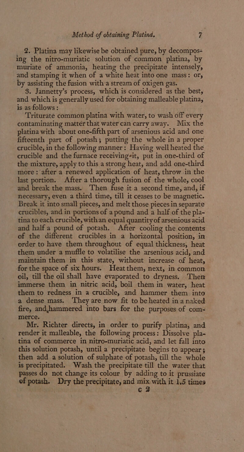 _ 2. Platina may likewise be obtained pure, by decompos- ing the nitro-muriatic solution of common platina, by muriate of ammonia, heating the precipitate intensely, and stamping it when of a white heat into one mass: or, by assisting the fusion witha stream of oxigen gas. 3. Jannetty’s process, which is considered as the best, and which is generally used for obtaining malleable platina, is as follows: Triturate common platina with water, to wash off every contaminating mattér that water can carry away. Mix the platina with about one-fifth part of arsenious acid and one fifteenth part of potash; putting the whole in a proper crucible, in the following manner: Having well heated the crucible and the furnace receivingit, put in one-third of the mixture, apply to this a strong heat, and add one-third more : after a renewed application of heat, throw in the last portion. After a thorough fusion of the whole, cool and break the mass. Then fuse it a second time, and, if necessary, even a third time, till it ceases to be magnetic. Break it into small pieces, and melt those pieces in separate crucibles, and in portions of a pound and a half of the pla- tina to each crucible, withan equal quantity of arsenious acid and half a pound of potash. After cooling the contents of the different crucibles in a horizontal position, in order to have them throughout of equal thickness, heat them under a mufile to volatilise the arsenious acid, and maintain them in this state, without increase of heat, for the space of six hours. Heatthem, next, in common oil, till the oil shall have evaporated to dryness. Then immerse them in nitric acid, boil them in water, heat them to redness in a crucible, and hammer them into a dense mass. ‘They are now fit to be heated ina naked fire, andjhammered into bars for the purposes of com- merce. Mr. Richter directs, in order to purify platina, and render it malleable, the following process: Dissolve pla- tina of commerce in nitro-muriatic acid, and let fall into this solution potash, until a precipitate begins to appear ; then add a solution of sulphate of potash, till the whole is precipitated. Wash the precipitate till the water that passes do not change its colour by adding to it prussiate of potash. Dry the precipitate, and es with it 1.5 times c