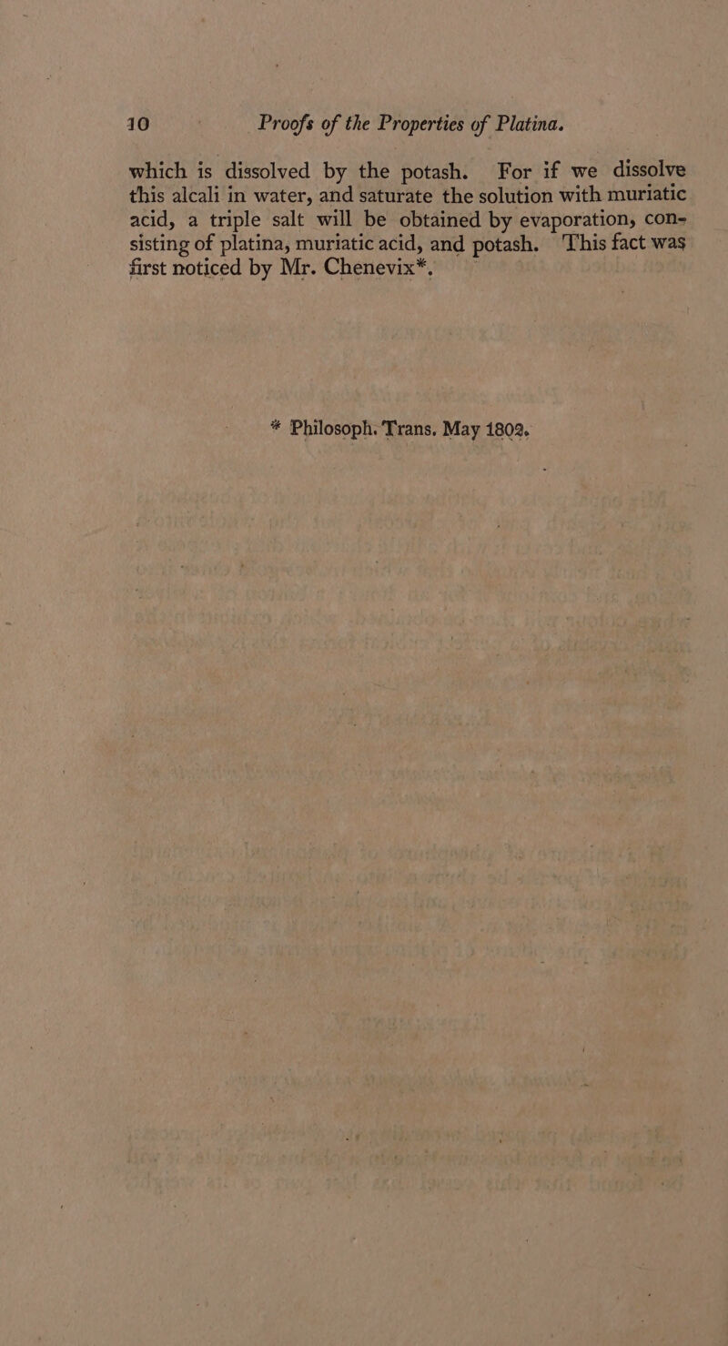 which is dissolved by the potash. For if we dissolve this alcali in water, and saturate the solution with muriatic acid, a triple salt will be obtained by evaporation, con- sisting of platina, muriatic acid, and potash. This fact was first noticed by Mr. Chenevix*. %# Philosoph. Trans, May 1802.