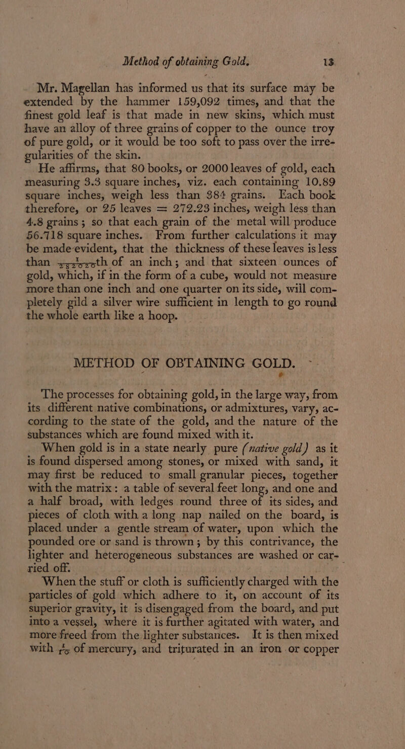 Mr. Magellan has informed us that its surface may be extended by the hammer 159,092 times, and that the finest gold leaf is that made in new skins, which must have an alloy of three grains of copper to the ounce troy of pure gold, or it would be too soft to pass over the irre- gularities of the skin. He affirms, that 80 books, or 2000 leaves of gold, each measuring 3.3 square inches, viz. each containing 10.89 square inches, weigh less than 384 grains. Each book therefore, or 25 leaves = 272.23 inches, weigh less than 4.8 grains ; so that each grain of the metal will produce 56.718 square inches. From further calculations it may be made-evident, that the thickness of these leaves is less than +;s'5e0th of an inch; and that sixteen ounces of gold, which, if in the form of a cube, would not measure more than one inch and one quarter on its side, will com- pletely gild a silver wire sufficient in length to go round the whole earth like a hoop. METHOD OF OBTAINING GOLD. r &amp; The processes for obtaining gold, in the large way, from its different native combinations, or admixtures, vary, ac- cording to the state of the gold, and the nature of the substances which are found mixed with it. When gold is in a state nearly pure (native gold) as it is found dispersed among stones, or mixed with sand, it may first be reduced to small granular pieces, together with the matrix: a table of several feet long, and one and a half broad, with ledges round three of its sides, and pieces of cloth with a long nap nailed on the board, is placed under a gentle stream of water, upon which the pounded ore or sand is thrown; by this contrivance, the lighter and heterogeneous substances are washed or car-_ ried off. ) adie | ney When the stuff or cloth is sufficiently charged with the particles of gold which adhere to it, on account of its superior gravity, it is disengaged from the board, and put into a vessel, where it is further agitated with water, and more freed from the lighter substances. It is then mixed with ,&lt;, of mercury, and triturated in an iron or copper