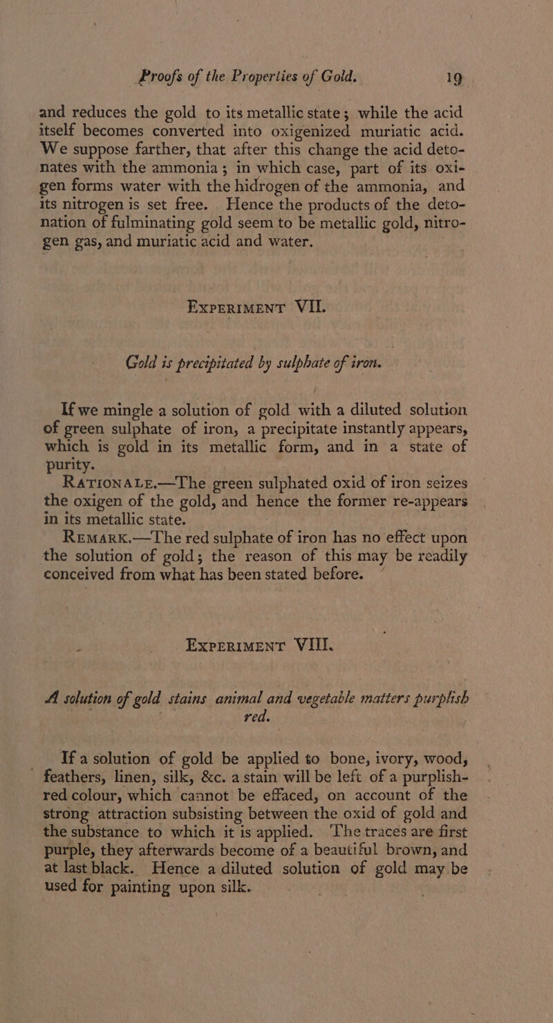 and reduces the gold to its metallic state; while the acid itself becomes converted into oxigenized muriatic acid. We suppose farther, that after this change the acid deto- nates with the ammonia; in which case, part of its oxi+ gen forms water with the hidrogen of the ammonia, and its nitrogen is set free. Hence the products of the deto- nation of fulminating gold seem to be metallic gold, nitro- gen gas, and muriatic acid and water. EXPERIMENT VII. Gold is precipitated by sulphate of iron. : If we mingle a solution of gold with a diluted solution of green sulphate of iron, a precipitate instantly appears, which is gold in its metallic form, and in a state of purity. RationaLe.—The green sulphated oxid of iron seizes the oxigen of the gold, and hence the former re-appears in its metallic state. Remark.—The red sulphate of iron has no effect upon the solution of gold; the reason of this may be readily conceived from what has been stated before. ~ ExpreriMENtT VIII. A solution of gold stains animal and vegetable matters purplish eis, am red. If a solution of gold be applied to bone, ivory, wood, - feathers, linen, silk, &amp;c. a stain will be left of a purplish- red colour, which cannot be effaced, on account of the strong attraction subsisting between the oxid of gold and the substance to which it is applied. ‘The traces are first purple, they afterwards become of a beautiful brown, and at last black. Hence a diluted solution of gold may be used for painting upon silk.