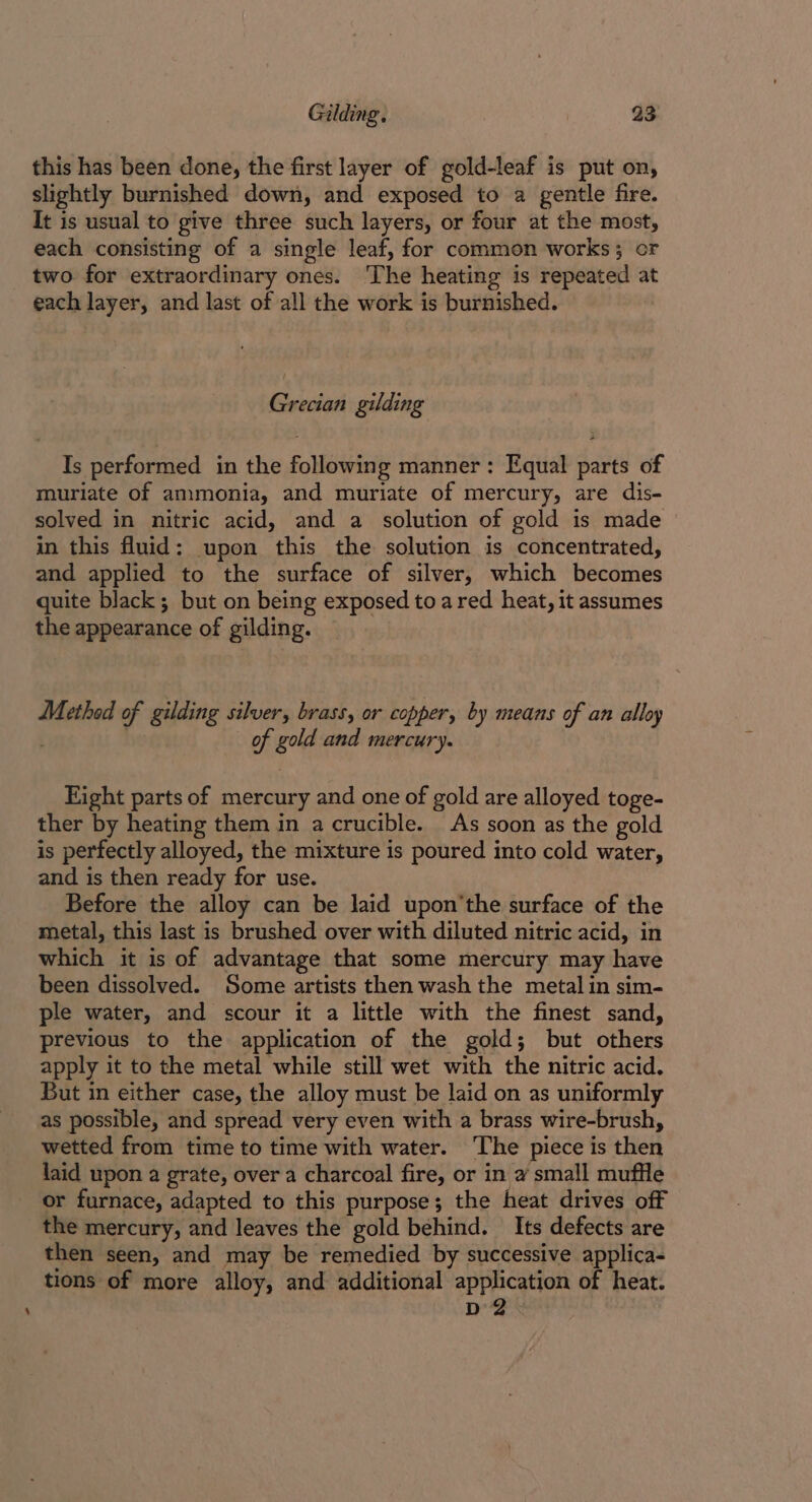 this has been done, the first layer of gold-leaf is put on, slightly burnished down, and exposed to a gentle fire. It is usual to give three such layers, or four at the most, each consisting of a single leaf, for common works; or two for extraordinary ones. The heating is repeated a each layer, and last of all the work is burnished. : Grecian gilding Is performed in the following manner: Equal parts of muriate of ammonia, and muriate of mercury, are dis- solved in nitric acid, and a solution of gold is made in this fluid: upon this the solution is concentrated, and applied to the surface of silver, which becomes quite black; but on being exposed toa red heat, it assumes the appearance of gilding. Method of gilding silver, brass, or copper, by means of an alloy . of gold and mercury. Eight parts of mercury and one of gold are alloyed toge- ther by heating them in a crucible. As soon as the gold is perfectly alloyed, the mixture is poured into cold water, and is then ready for use. Before the alloy can be laid upon'the surface of the metal, this last is brushed over with diluted nitric acid, in which it is of advantage that some mercury may have been dissolved. Some artists then wash the metal in sim- ple water, and scour it a little with the finest sand, previous to the application of the gold; but others apply it to the metal while still wet with the nitric acid. But in either case, the alloy must be laid on as uniformly as possible, and spread very even with a brass wire-brush, wetted from time to time with water. The piece is then laid upon a grate, over a charcoal fire, or in 2 small muffle or furnace, adapted to this purpose; the heat drives off the mercury, and leaves the gold behind. Its defects are then seen, and may be remedied by successive applica- tions of more alloy, and additional application of heat. D2