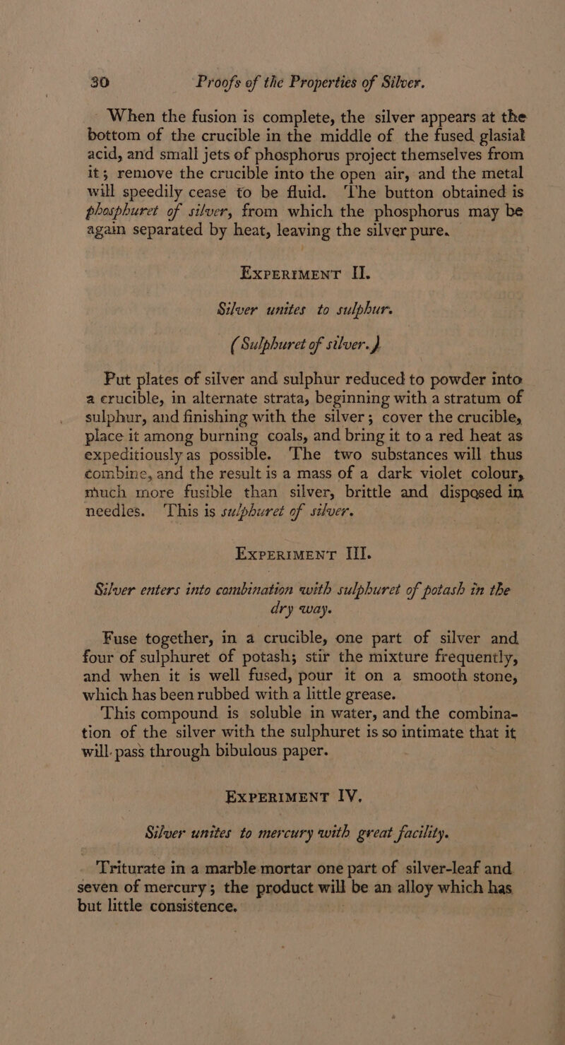 _ When the fusion is complete, the silver appears at the bottom of the crucible in the middle of the fused glasiak acid, and small jets of phosphorus project themselves from it; remove the crucible into the open air, and the metal will speedily cease to be fluid. ‘Uhe button obtained is phosphuret of silver, from which the phosphorus may be again separated by heat, leaving the silver pure, EXPERIMENT II. Silver unites to sulphur. } (Sulphuret of silver. , Put plates of silver and sulphur reduced to powder into a crucible, in alternate strata, beginning with a stratum of sulphur, and finishing with the silver; cover the crucible, place it among burning coals, and bring it to a red heat as expeditiously as possible. The two substances will thus combine, and the result is a mass of a dark violet colours much more fusible than silver, brittle and dispased in needles. This is su/phuret of silver. EXPERIMENT III. Silver enters into combination with sulphuret of potash in the dry way. Fuse together, in a crucible, one part of silver and four of sulphuret of potash; stir the mixture frequently, and when it is well fused, pour it on a smooth stone, which has been rubbed with a little grease. This compound is soluble in water, and the combina- tion of the silver with the sulphuret is so intimate that it will. pass. through bibulous paper. EXPERIMENT IV, Silver unites to mercury qwith great facility. Triturate in a marble mortar one part of silver-leaf and. seven of mercury; the product will be an alloy which has but little consistence.