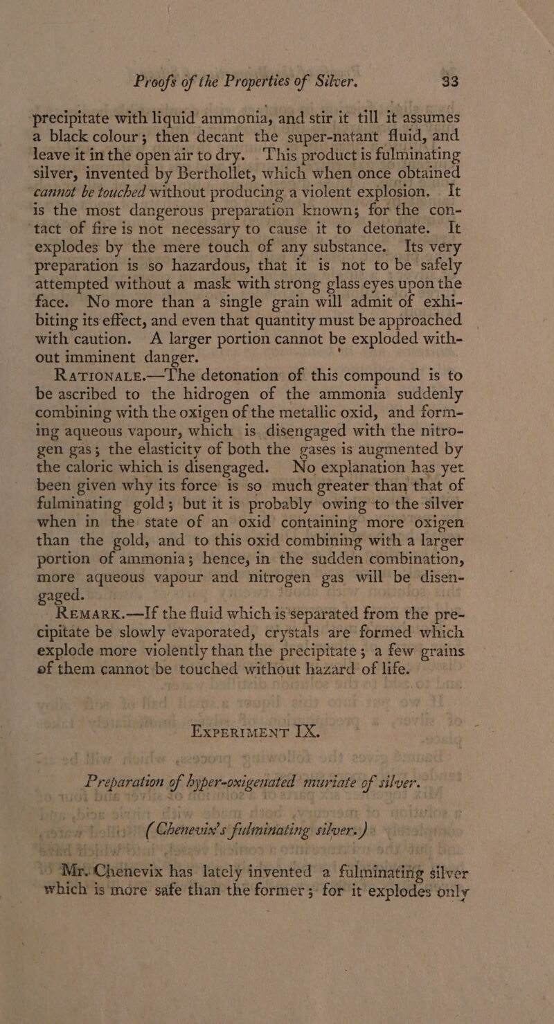 precipitate with liquid ammonia, and stir it till it assumes a black colour; then decant the super-natant fluid, and leave it inthe open air todry. . This product is fulminating silver, invented by Berthollet, which when once obtained cannot be touched without producing a violent explosion. . It is the most dangerous preparation known; for the con- ‘tact of fire is not necessary to cause it to detonate. It explodes by the mere touch of any substance. Its very preparation is so hazardous, that it is not to be safely attempted without a mask with strong glass eyes upon the face. No more than a single grain will admit of exhi- biting its effect, and even that quantity must be approached with caution. A larger portion cannot be exploded with- out imminent danger. RatronaLe.—The detonation of this compound is to be ascribed to the hidrogen of the ammonia suddenly combining with the oxigen of the metallic oxid, and form- ing aqueous vapour, which is disengaged with the nitro- gen gas; the elasticity of both the gases is augmented by the caloric which is disengaged. No explanation has yet been given why its force’ is so much greater than that of fulminating gold; but it is probably owing to the:silver when in the state of an oxid containing more oxigen than the gold, and to this oxid combining with a larger portion of ammonia; hence, in the sudden combination, more aqueous vapour and nitrogen gas will be disen- gaged. | : , | Remark.—lf the fluid which is separated from the pre- cipitate be slowly evaporated, crystals are formed which explode more violently than the precipitate; a few grains of them cannot be touched without hazard of life. EXPERIMENT IX. Preparation of hyper-oxigenated muriate of silver. pt olin (Chenevin’s fulninating silvers)» “‘Mr.-Chenevix has lately invented a fulminating silver which is more safe than the former; for it explodes only