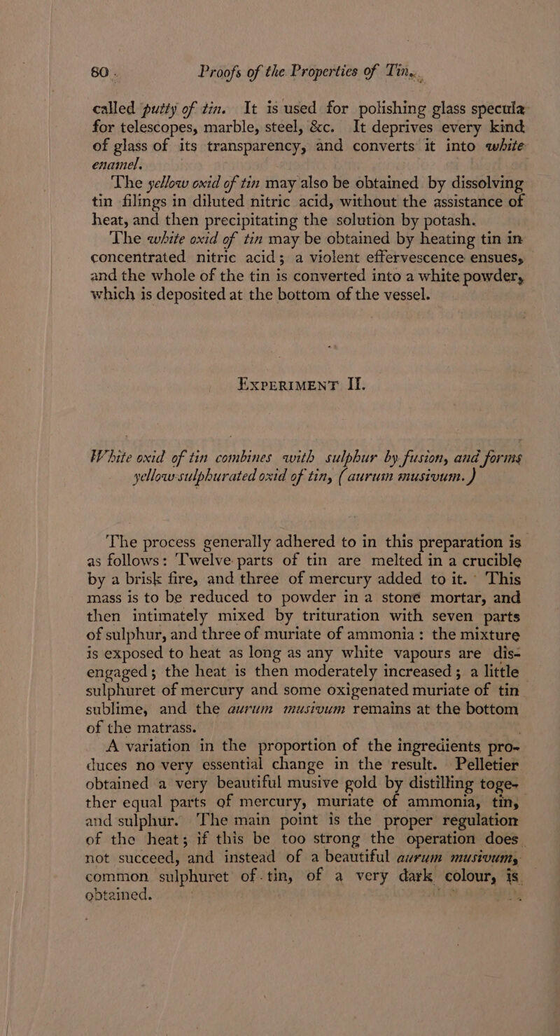 called putty of tin. It is used for polishing glass specula for telescopes, marble, steel, &amp;c. It deprives every kind of glass of its transparency, and converts it into white enamel. | | The yellow oxid of tin may also be obtained by dissolving tin filmgs in diluted nitric acid, without the assistance of heat, and then precipitating the solution by potash. The white oxid of tin may be obtained by heating tin in concentrated nitric acid; a violent effervescence ensues, and the whole of the tin is converted into a white powder, which is deposited at the bottom of the vessel. EXPERIMENT II. White oxid of tin combines with sulphur by fusion, and forms yellow-sulphurated oxid of tin, (aurum musivum. The process generally adhered to in this preparation is as follows: Twelve parts of tin are melted in a crucible by a brisk fire, and three of mercury added to it.’ This mass is to be reduced to powder in a stoné mortar, and then intimately mixed by trituration with seven parts of sulphur, and three of muriate of ammonia: the mixture is exposed to heat as long as any white vapours are dis- engaged; the heat is then moderately increased ; a little sulphuret of mercury and some oxigenated muriate of tin sublime, and the eurum musivum remains at the bottom of the matrass. A variation in the proportion of the ingredients pro- duces no very essential change in the result. Pelletier obtained a very beautiful musive gold by distilling toge- ther equal parts of mercury, muriate of ammonia, tin, and sulphur. ‘The main point is the proper regulation of the heat; if this be too strong the operation does. not succeed, and instead of a beautiful avrum musivumy common sulphuret of-tin, of a very dark colour, is — obtained. | LaF. SED