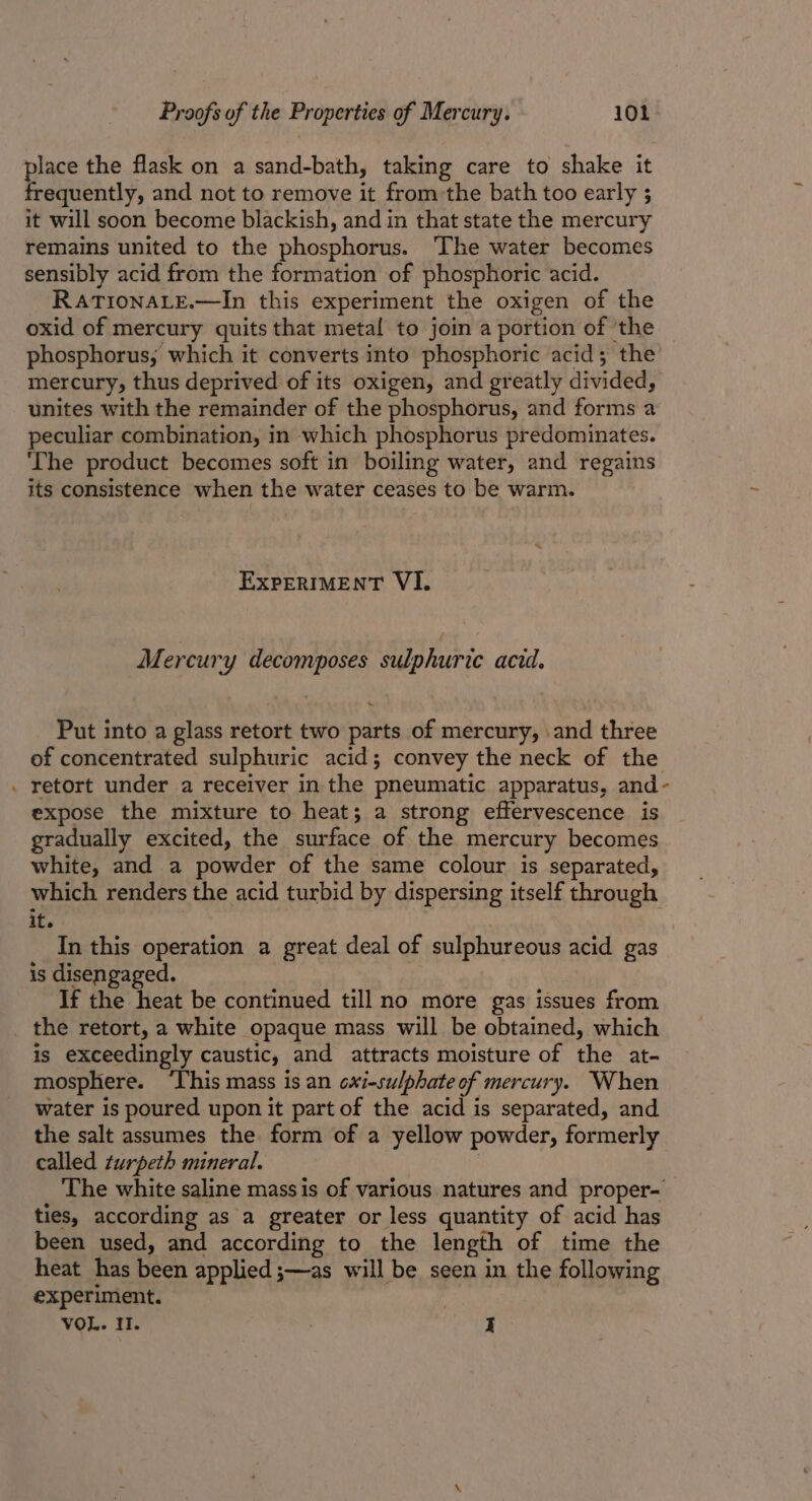 * place the flask on a sand-bath, taking care to shake it frequently, and not to remove it from the bath too early ; it will soon become blackish, and in that state the mercury remains united to the phosphorus. ‘The water becomes sensibly acid from the formation of phosphoric acid. RATIONALE.—In this experiment the oxigen of the oxid of mercury quits that metal to join a portion of the phosphorus; which it converts into phosphoric acid; the mercury, thus deprived of its oxigen, and greatly divided, unites with the remainder of the phosphorus, and forms a peculiar combination, in which phosphorus predominates. ‘The product becomes soft in boiling water, and regains its consistence when the water ceases to be warm. EXPERIMENT VI. Mercury decomposes sulphuric acid. “ Put into a glass retort two parts of mercury, and three of concentrated sulphuric acid; convey the neck of the retort under a receiver in the pneumatic apparatus, and- expose the mixture to heat; a strong effervescence is gradually excited, the surface of the mercury becomes white, and a powder of the same colour is separated, which renders the acid turbid by dispersing itself through it. In this operation a great deal of sulphureous acid gas is disengaged. If the heat be continued till no more gas issues from the retort, a white opaque mass will be obtained, which is exceedingly caustic, and attracts moisture of the at- mosphere. ‘This mass is an oxi-sulphate of mercury. When water is poured upon it part of the acid is separated, and the salt assumes the form of a yellow powder, formerly called turpeth mineral. The white saline mass is of various natures and proper- ties, according as a greater or less quantity of acid has been used, and according to the length of time the heat has been applied ;—as will be seen in the following experiment. VOL. I. I