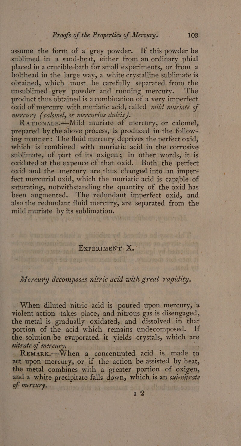 assume the form of a grey powder. If this powder be sublimed in a sand-heat, either from an ordinary phial placed in a crucible-bath for small experiments, or from a bolthead in the large way, a white crystalline sublimate is - obtained, which must be carefully separated from the unsublimed grey powder and running mercury. ‘The product thus obtained is a combination of a very imperfect oxid of mercury with muriatic acid, called mld muriaté of mercury (calomel, or mercurius dulcis). . RATIONALE.~—-Mild muriate of mercury, or calomel, prepared by the above process, is produced in the follow- ing manner: The fluid mercury deprives the perfect oxid, which is combined with muriatic acid in the corrosive sublimate, of part of its oxigen; in other words, it is oxidated at the expence of that oxid. Both the perfect oxid and the mercury are thus changed into an imper- fect mercurial oxid, which the muriatic acid is capable of saturating, notwithstanding the quantity of the oxid has been augmented. The redundant imperfect oxid, and also the redundant fluid mercury, are separated from the mild muriate by its sublimation. ExpERIMENT Xx. Mercury decomposes nitric acid with great rapuity. When diluted nitric acid is poured upon mercury, a violent action takes place, and nitrous gas is disengaged, the metal is gradually oxidated, and dissolved in that portion of the acid which remains undecomposed. If the solution be evaporated it yields crystals, which are nitrate of mercury. . si _ Remarx.—When a concentrated acid is made to act upon mercury, or if the action be assisted by heat, © the metal combines with a greater portion of oxigen, and a white precipitate falls down, which is an oxi-nitrate of mercury. 12