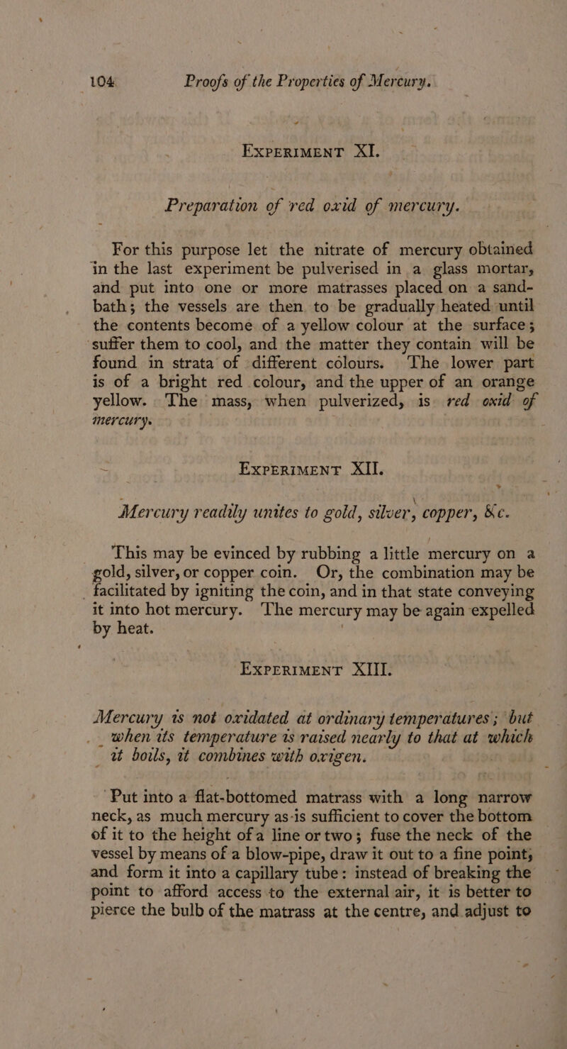 EXPERIMENT XI. Preparation of red oxid of mercury. For this purpose let the nitrate of mercury obtained in the last experiment be pulverised in a glass mortar, and put into one or more matrasses placed on a sand- bath; the vessels are then to be gradually heated until the contents become of a yellow colour at the surface; ‘suffer them to cool, and the matter they contain will be found in strata of different colours. The lower part is of a bright red colour, and the upper of an orange yellow. The mass, when pulverized, is red oxid of Mercury. ~ EXPERIMENT XII. sd c . ° : \ “ Mercury readily unites to gold, silver, copper, &amp;e. This may be evinced by rubbing a little mercury on a gold, silver, or copper coin. Or, the combination may be _ facilitated by igniting the coin, and in that state conveying it into hot mercury. The mercury may be again expelled by heat. 3 EXPERIMENT XIII. Mercury 1s not oxidated at ordinary temperatures ; but _ when its temperature ws raised nearly to that at which _ ut doils, it combines with oxigen. . Put into a flat-bottomed matrass with a long narrow neck, as much mercury as-is sufficient to cover the bottom of it to the height ofa line ortwo; fuse the neck of the vessel by means of a blow-pipe, draw it out to a fine point, and form it into a capillary tube: instead of breaking the point to afford access to the external air, it is better to pierce the bulb of the matrass at the centre, and adjust to