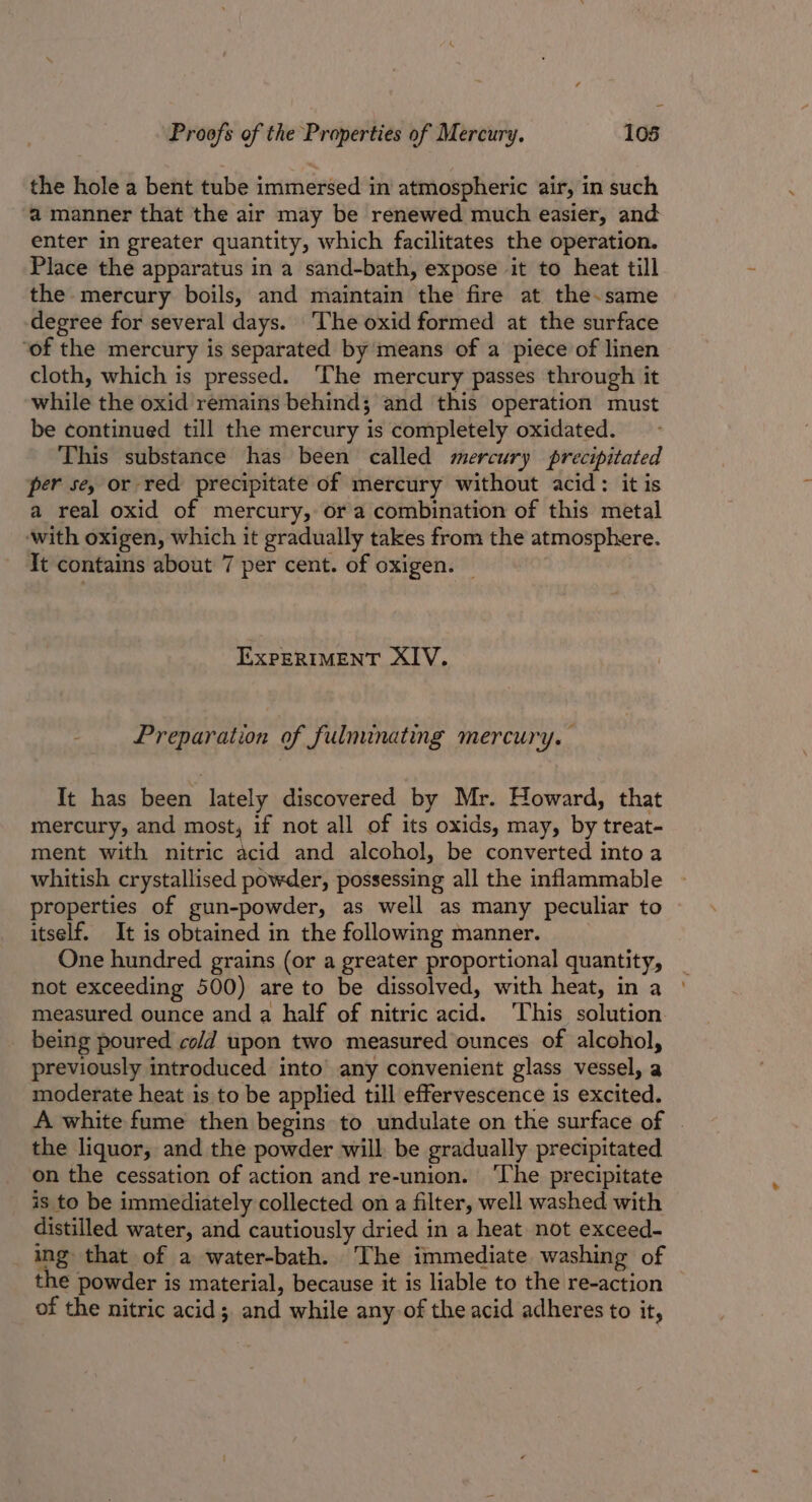 the hole a bent tube immersed in atmospheric air, in such a manner that the air may be renewed much easier, and enter in greater quantity, which facilitates the operation. Place the apparatus in a sand-bath, expose it to heat till the mercury boils, and maintain the fire at the.same degree for several days. ‘The oxid formed at the surface ‘of the mercury is separated by means of a piece of linen cloth, which is pressed. ‘The mercury passes through it while the oxid remains behind; and this operation must be continued till the mercury is completely oxidated. This substance has been called mercury precipitated per sey or red precipitate of mercury without acid: it is a real oxid of mercury, ora combination of this metal ‘with oxigen, which it gradually takes from the atmosphere. It contains about 7 per cent. of oxigen. — EXPERIMENT XIV. Preparation of fulminating mercury. It has been lately discovered by Mr. Howard, that mercury, and most, if not all of its oxids, may, by treat- ment with nitric acid and alcohol, be converted into a whitish crystallised powder, possessing all the inflammable properties of gun-powder, as well as many peculiar to itself. It is obtained in the following manner. One hundred grains (or a greater proportional quantity, not exceeding 500) are to be dissolved, with heat, in a measured ounce and a half of nitric acid. ‘This solution being poured cold upon two measured ounces of alcohol, previously introduced into’ any convenient glass vessel, a moderate heat is to be applied till effervescence is excited. A white fume then begins to undulate on the surface of . the liquor, and the powder will. be gradually precipitated on the cessation of action and re-union. ‘The precipitate is to be immediately collected on a filter, well washed with distilled water, and cautiously dried in a heat. not exceed- ing that of a water-bath. The immediate washing of the powder is material, because it is liable to the re-action of the nitric acid; and while any of the acid adheres to it,