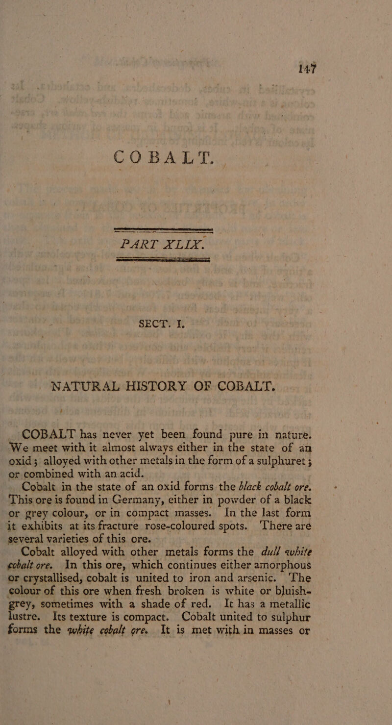 COBALT. ei PART XLLY. SECT. I. NATURAL HISTORY OF COBALT. 4 COBALT has never yet been found pure in nature. We meet with it almost always either in the state of an oxid; alloyed with other metals in the form of a sulphuret ; or combined with an acid. Cobalt in the state of an oxid forms the d/ack cobalt ore. This ore is found in Germany, either in powder of a black or grey colour, or in compact masses. In the last form it exhibits at itsfracture rose-coloured spots. ‘There are several varieties of this ore. Cobalt alloyed with other metals forms the dull white ¢obalt ore. In this ore, which continues either amorphous or crystallised, cobalt is united to iron and arsenic. The | colour of this ore when fresh broken is white or bluish- grey, sometimes with a shade of red. It has a metallic lustre. Its texture is compact. Cobalt united to sulphur forms the white cobalt ore. It is met with in masses or