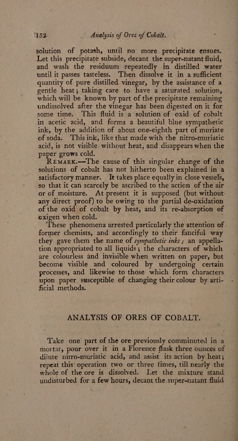 solution of potash, until no more precipitate ensues. Let this precipitate subside, decant the super-natant fluid, and wash the residuum repeatedly in distilled water until it passes tasteless. Then dissolve it in a sufficient quantity of pure distilled vinegar, by the assistance of a gentle heat; taking care to. have a saturated solution, which will be known by part of the precipitate remaining undissolved after the vinegar has been digested on it for — some time. This fluid is a solution of oxid of cobalt in acetic acid, and forms a beautiful blue sympathetic ink, by the addition of about one-eighth part of muriate of soda. This ink, like that made with the nitro-muriatic acid, is not visible without heat, and disappears when the paper grows cold. REMARK.—The cause of this singular change of the solutions of cobalt has not hitherto been explained in a satisfactory manner. It takes place equally in close vessels, so that it can scarcely be ascribed to the action of the air or of moisture. &lt;At-present it is supposed (but without: any direct proof) to be owing to the partial de-oxidation of the oxid of cobalt by heat, and its re-absorption of oxigen when cold. These phenomena arrested particularly the attention of. former chemists, and accordingly to their fanciful way they gave them the name of sympathetic inks ; an appella- tion appropriated to all liquids; the characters of which are colourless and invisible when written on paper, but become visible and coloured by undergoing certain processes, and likewise to those which form characters upon paper susceptible of changing their colour by arti- ficial methods. ANALYSIS OF ORES OF COBALT. Take one part of the ore previously comminuted in a mortar, pour over it in a Florence flask three ounces of dilute nitro-muriatic acid, and assist its action by heat; repeat this: operation two or three fimes, till nearly the whole of the ore is dissolved. Let the mixture stand undisturbed for a few hours, decant the. super-natant fluid