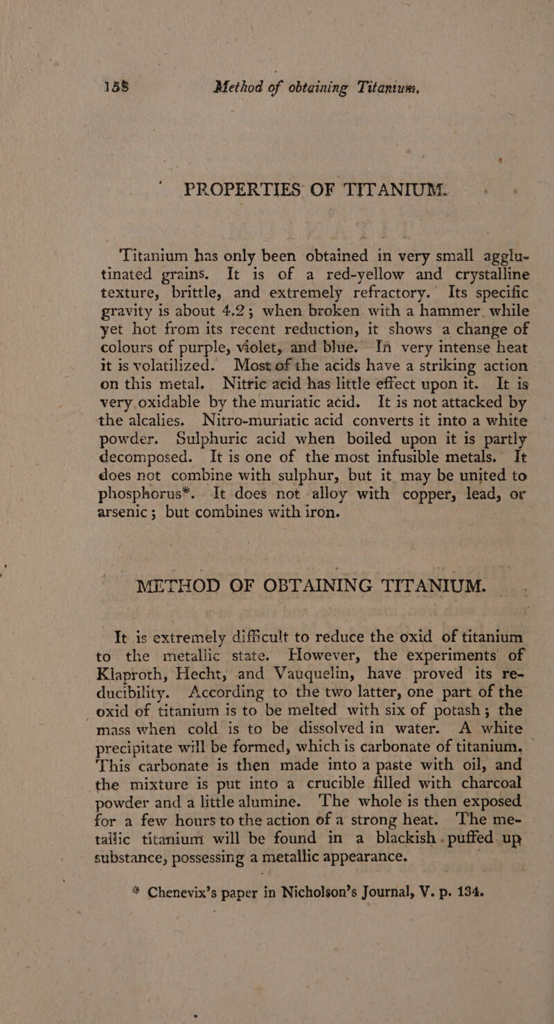 PROPERTIES OF TITANIUM. Titanium has only been obtained in very small agglu- tinated grains. It is of a reéd-yellow and crystalline texture, brittle, and extremely refractory. Its specific gravity is about 4.2; when broken with a hammer. while yet hot from its recent reduction, it shows a change of colours of purple, violet, and blue. In very intense heat it is volatilized. Most of the acids have a striking action on this metal. Nitric acid has little effect upon it. It is very. oxidable by the muriatic acid. It is not attacked by the alcalies. Nitro-muriatic acid converts it into a white powder. Sulphuric acid when boiled upon it is partly decomposed. It is one of the most infusible metals. It does not combine with sulphur, but it may be united to phosphorus*. It does not alloy with copper, lead, or arsenic; but combines with iron. METHOD OF OBTAINING TITANIUM. It is extremely difficult to reduce the oxid of titanium to the metallic state. However, the experiments of Klaproth, Hecht, and Vauquelin, have proved its re- ducibility. According to the two latter, one part of the _oxid of titanium is to be melted with six of potash; the mass when cold is to be dissolved in water. A white precipitate will be formed, which is carbonate of titanium, This carbonate is then made into a paste with oil, and the mixture is put into a crucible filled with charcoal powder and a little alumine. ‘The whole is then exposed for a few hours to the action of a strong heat. ‘The me- tallic titanium will be found in a blackish. puffed. up substance, possessing a metallic appearance. * Chenevix’s paper in Nicholson’s Journal, V. p. 134.