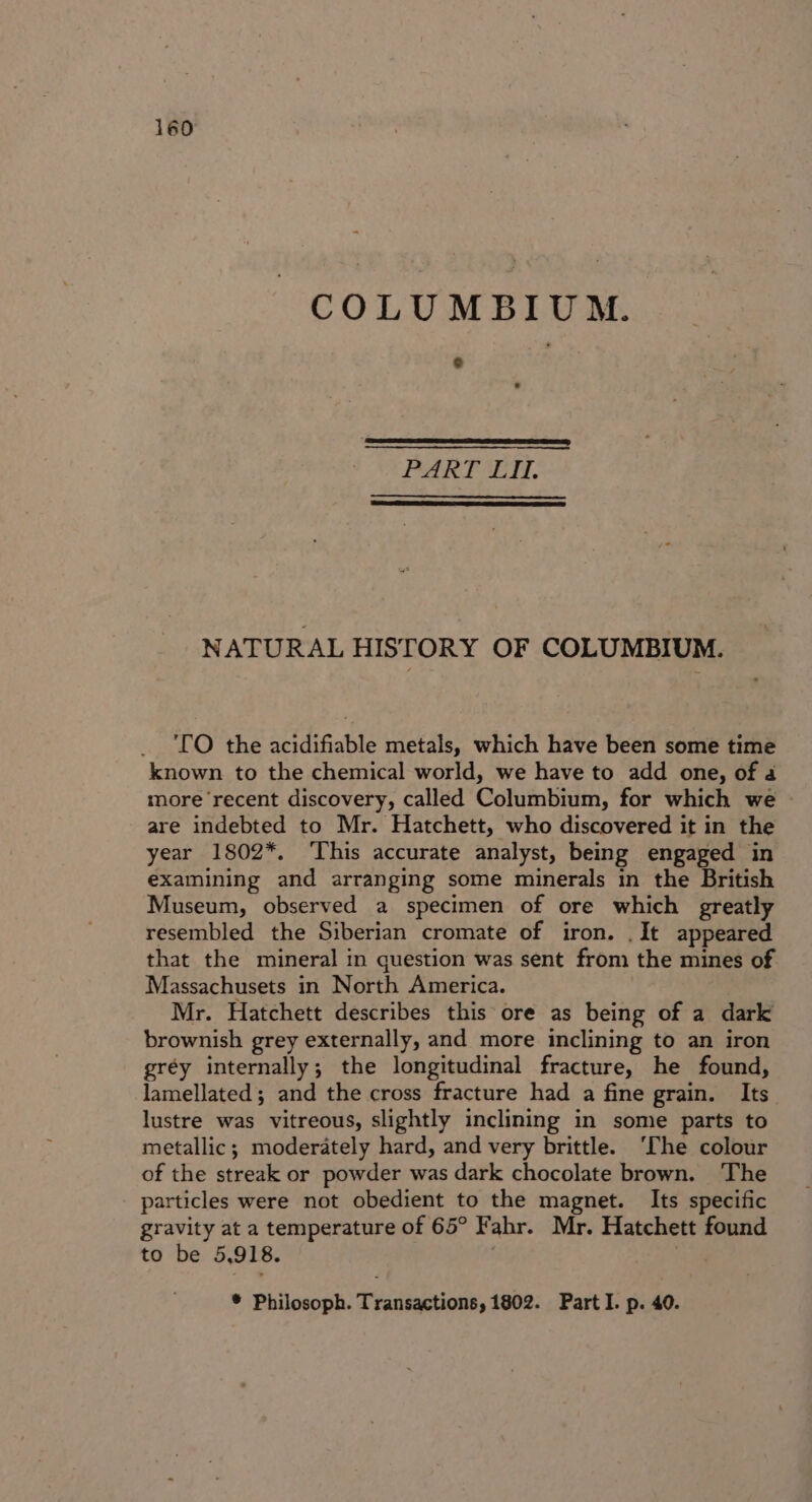 COLUMBIUM. PAK SET. NATURAL HISTORY OF COLUMBIUM. TO the acidifiable metals, which have been some time known to the chemical world, we have to add one, of 4 more recent discovery, called Columbium, for which we are indebted to Mr. Hatchett, who discovered it in the year 1802*. ‘This accurate analyst, being engaged in examining and arranging some minerals in the British Museum, observed a specimen of ore which greatly resembled the Siberian cromate of iron. .It appeared that the mineral in question was sent from the mines of Massachusets in North America. Mr. Hatchett describes this ore as being of a dark brownish grey externally, and more inclining to an iron gréy internally; the longitudinal fracture, he found, lamellated; and the cross fracture had a fine grain. Its lustre was vitreous, slightly inclining in some parts to metallic; moderately hard, and very brittle. ‘The colour of the streak or powder was dark chocolate brown. ‘The particles were not obedient to the magnet. Its specific gravity at a temperature of 65° Fahr. Mr. Hatchett found to be 5,918. * Philosoph. Transactions, 1802. Part I. p. 40.