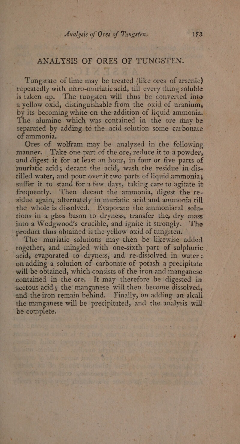 ANALYSIS OF ORES OF TUNGSTEN. ‘Tungstate of lime may be treated (like ores of arsenic) repeatedly with nitro-muriatic acid, till every thing soluble is taken up. ‘The tungsten will thus be converted into a yellow oxid, distinguishable from the oxid of uranium, by its becoming white on the addition of liquid ammonia. . ‘The alumine which was contained in the ore may be separated by adding to the acid solution some carbonate of ammonia. Ores of wolfram may be analyzed in the following manner. ‘Take one part of the ore, reduce it to a powder, and digest it for at least an hour, in four or five parts of ‘muriatic acid; decant the acid, wash the residue in dis- tilled water, and pour over it two parts of liquid ammonia; suffer it to stand for afew days, taking care to agitate it frequently. ‘Then decant the ammonia, digest the re- sidue again, alternately in muriatic acid and ammonia till the whole is dissolved. Evaporate the ammoniacal solu- tions in a glass bason to dryness, transfer the, dry mass into a Wedgwood’s crucible, and ignite it strongly. The product thus obtained isthe yellow oxid of tungsten. The muriatic solutions may then be likewise added together, and mingled with one-sixth part of sulphuric . acid, evaporated to dryness, and re-dissolved in water: on adding a solution of carbonate of potash a precipitate will be obtained, which consists of the iron and manganese contained in the ore. It may therefore be digested in acetous acid; the manganese will then become dissolved, and the iron remain behind. Finally, on adding an alcali the manganese will be precipitated, and the analysis will be complete.