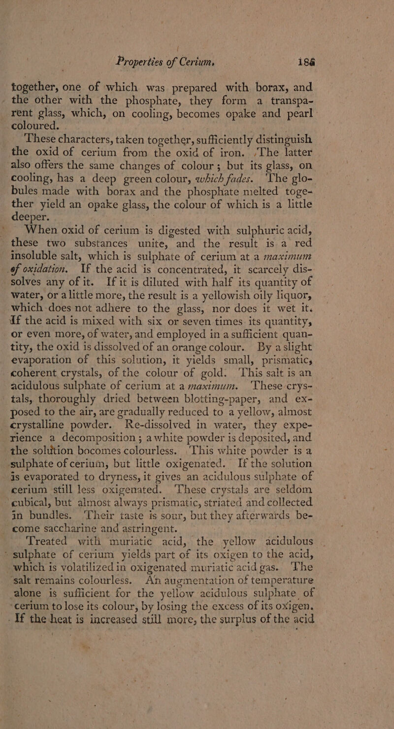 = together, one of which was prepared with borax, and the other with the phosphate, they form a transpa- rent glass, which, on cooling, becomes opake and pearl coloured. pees These characters, taken together, sufficiently distinguish the oxid of cerium from the oxid of iron. /The latter also offers the same changes of colour; but its glass, on bules made with borax and the phosphate melted toge- ther yield an opake glass, the colour of which is a little deeper. Ap When oxid of cerium is digested with sulphuric acid, insoluble salt, which is sulphate of cerium at a maximum solves any of it. If it is diluted with half its quantity of water, or alittle more, the result is a yellowish oily liquor, or even more, of water, and employed in a sufficient quan- tity, the oxid is dissolved of an orangecolour. By aslight evaporation of this solution, it yields small, prismatic, coherent crystals, of the colour of gold. ‘This salt is an acidulous sulphate of cerium at a maximum. ‘These crys- posed to the air, are gradually reduced to a yellow, almost crystalline powder. MRe-dissolved in water, they expe- rience a decomposition ; a white powder is deposited, and the solution bocomes colourless. This white powder is a is evaporated to dryness, it gives an acidulous sulphate of cerium still less oxigenated. ‘These crystals are seldom in bundles. ‘Their taste is sour, but they afterwards be- Treated with muriatic acid, the yellow acidulous ‘salt remains colourless. An augmentation of temperature alone is sufficient for the yellow acidulous sulphate of ‘cerium to lose its colour, by losing the excess of its oxigen.