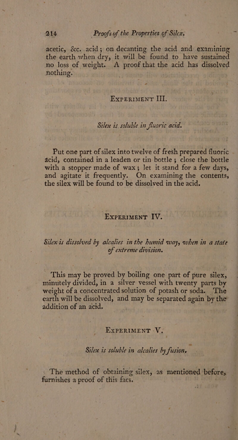 acetic, &amp;c. acid; on decanting the acid and examining the earth when dry, it will be found to have sustained no loss of weight. A proof that the acid has dissolved nothing. 2 EXPERIMENT III. Silex is. soluble in jluoric acid. Put one part of silex into twelve of fresh prepared fluoric . acid, contained in a leaden or tin bottle ; close the bottle with a stopper made of wax; let it stand for a few days, and agitate it frequently. On examining the contents, the silex will be found to be dissolved in the acid. EXPERIMENT IV. { Silex is dissolved by alcalies in the humid way, when in a state of extreme division. This may be proved by boiling one part of pure silex, minutely divided, in a silver vessel with twenty parts by weight of a concentrated solution. of potash or soda. The earth will be dissolved, and may be separated again by the’ addition of an acrd. EXPERIMENT -V, &lt;a Silex is soluble in alcalies by fusion. The method of obtaining silex, as ieritenee before, iene a proof of this face. |