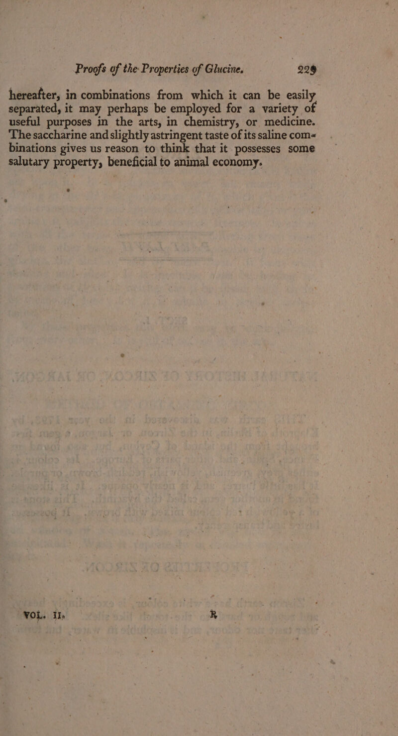 hereafter, in combinations from which it can be easily separated, it may perhaps be employed for a variety o useful purposes in the arts, in chemistry, or medicine. The saccharine and slightly astringent taste of its saline com binations gives us reason to think that it possesses some salutary property, beneficial to animal economy. VOL. iI, R