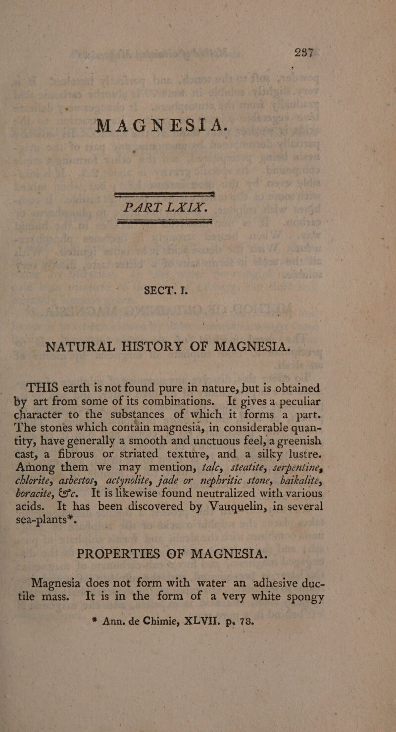 MAGNESIA. pana neaesenereeastt PART LXIX. SECT. I. NATURAL HISTORY OF MAGNESIA. THIS earth is not found pure in nature, but is obtained by art from some of its combinations. It gives a peculiar character to the substances of which it forms a part. The stones which contain magnesia, in considerable quan- tity, have generally a smooth and unctuous feel, a greenish cast, a fibrous or striated texture, and, a silky lustre. Among them we may mention, falc, steatite, serpentine, chlorite, asbestos, actynolite, jade or nephritic stone, baikalite, boracite, §5°c. It is likewise found neutralized with various © acids. It has been discovered by Vauquelin, in several sea-plants*. PROPERTIES OF MAGNESIA. Magnesia does not form with water an adhesive duc- tile mass. It is in the form of a very white spongy * Ann. de Chimie, XLVII. p. 78.