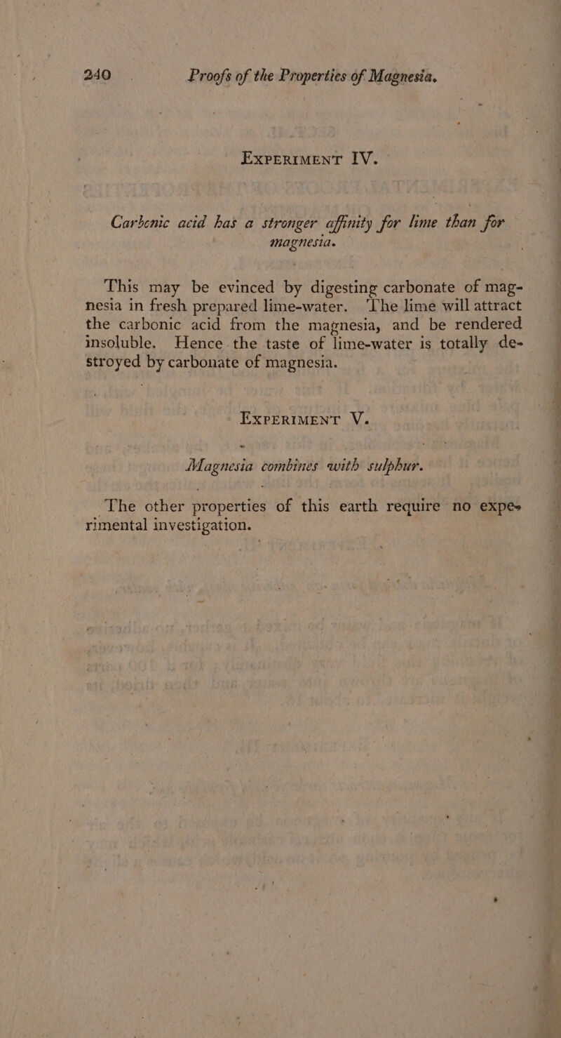 EXPERIMENT IV. Carhenic acid has a stronger affinity for lime than for magnesia. This may be evinced by digesting carbonate of Pie nesia in fresh prepared lime-water. ‘Lhe lime will attract the carbonic acid from the magnesia, and be rendered insoluble. Hence the taste of lime-water is totally de- stroyed by carbonate of magnesia. EXPERIMENT V. Magnesia combines with sulphur. The other properties of this earth require no expés rimental investigation.